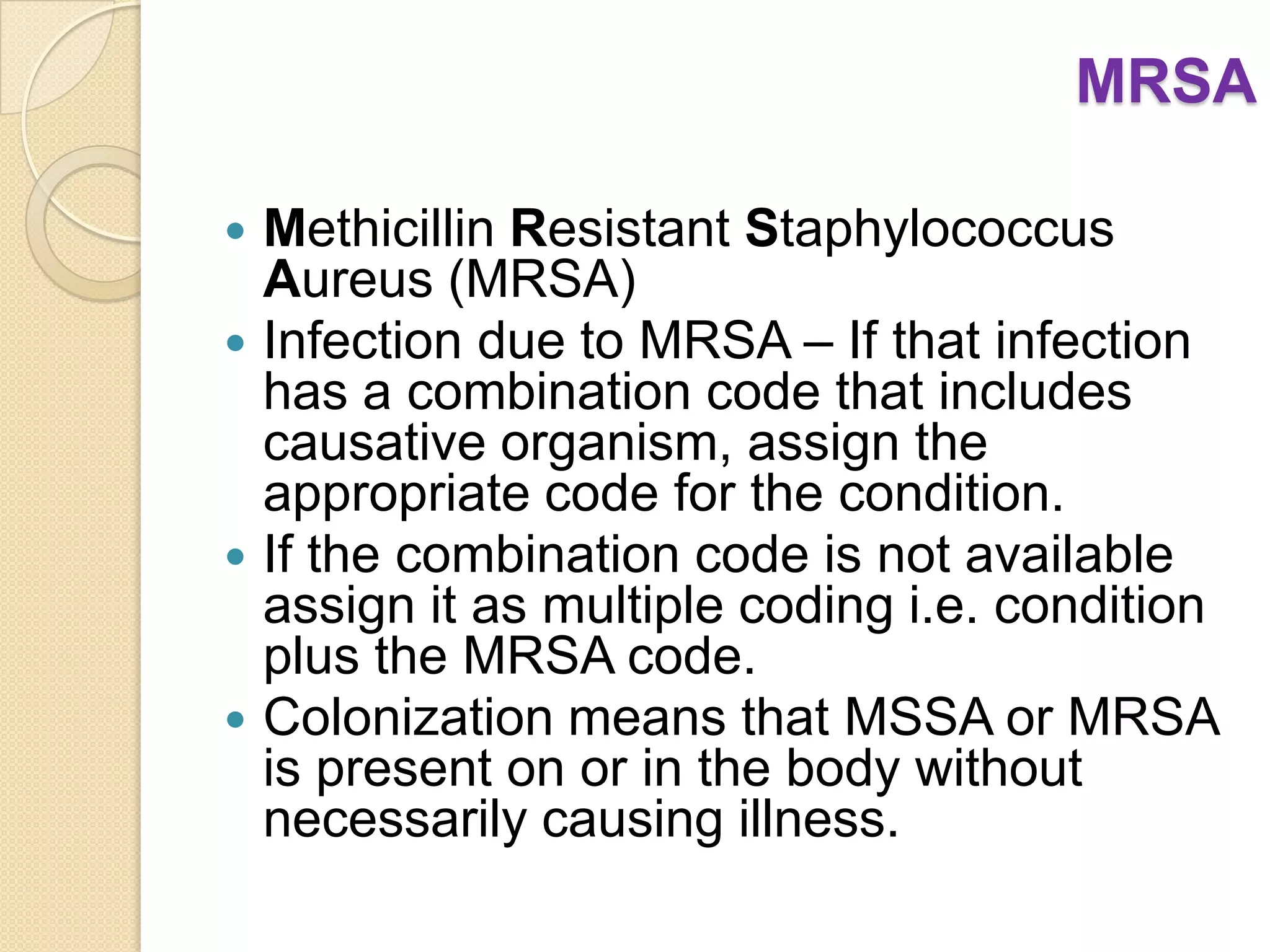 MRSA

 Methicillin Resistant Staphylococcus
  Aureus (MRSA)
 Infection due to MRSA – If that infection
  has a combination code that includes
  causative organism, assign the
  appropriate code for the condition.
 If the combination code is not available
  assign it as multiple coding i.e. condition
  plus the MRSA code.
 Colonization means that MSSA or MRSA
  is present on or in the body without
  necessarily causing illness.
 