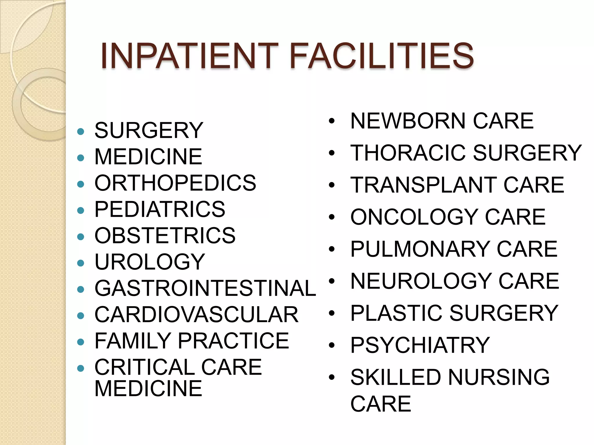 INPATIENT FACILITIES
   SURGERY            •   NEWBORN CARE
   MEDICINE           •   THORACIC SURGERY
   ORTHOPEDICS        •   TRANSPLANT CARE
   PEDIATRICS         •   ONCOLOGY CARE
   OBSTETRICS
                       •   PULMONARY CARE
   UROLOGY
   GASTROINTESTINAL   •   NEUROLOGY CARE
   CARDIOVASCULAR     •   PLASTIC SURGERY
   FAMILY PRACTICE    •   PSYCHIATRY
   CRITICAL CARE      •   SKILLED NURSING
    MEDICINE
                           CARE
 
