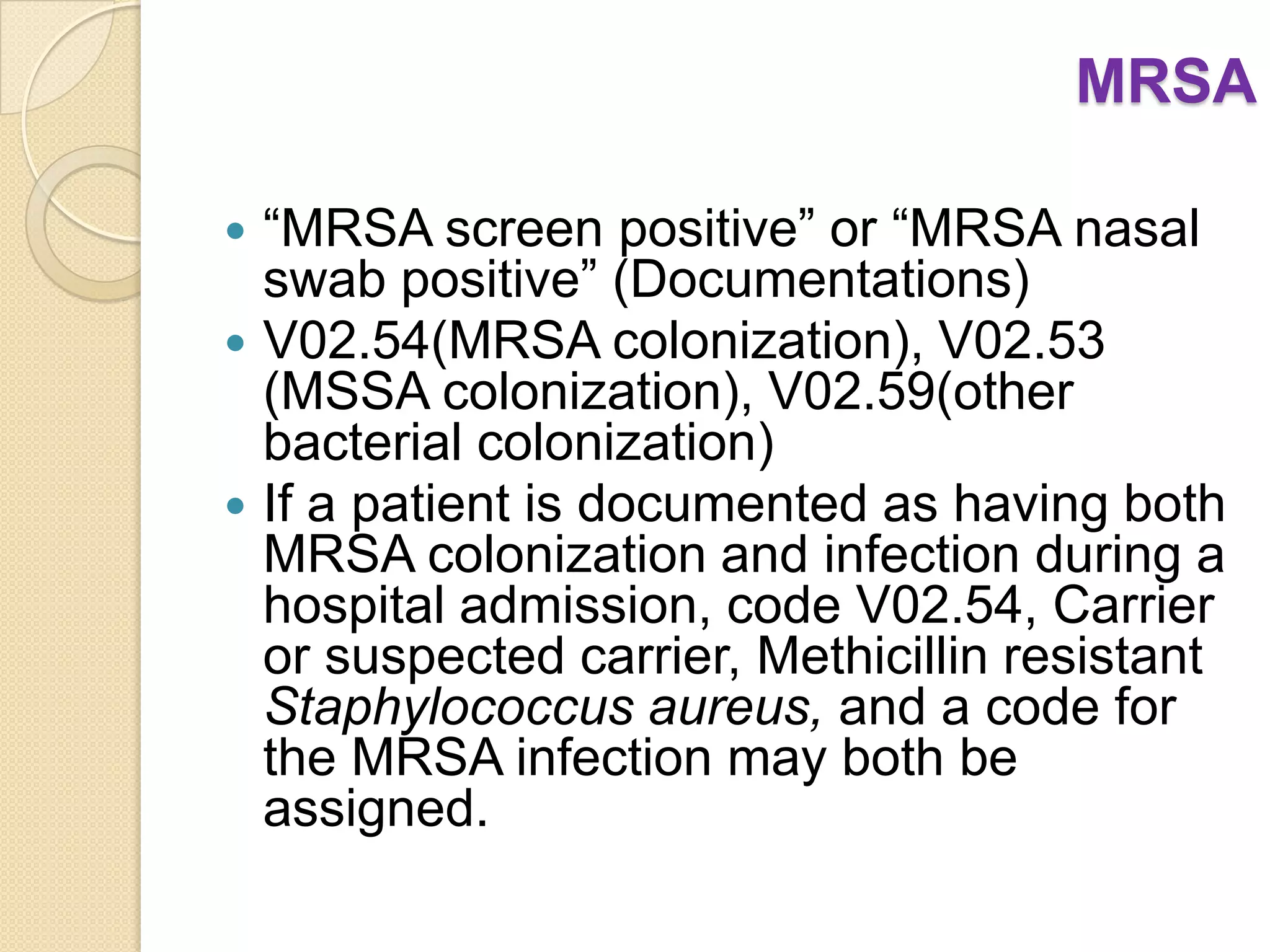MRSA

 “MRSA screen positive” or “MRSA nasal
  swab positive” (Documentations)
 V02.54(MRSA colonization), V02.53
  (MSSA colonization), V02.59(other
  bacterial colonization)
 If a patient is documented as having both
  MRSA colonization and infection during a
  hospital admission, code V02.54, Carrier
  or suspected carrier, Methicillin resistant
  Staphylococcus aureus, and a code for
  the MRSA infection may both be
  assigned.
 