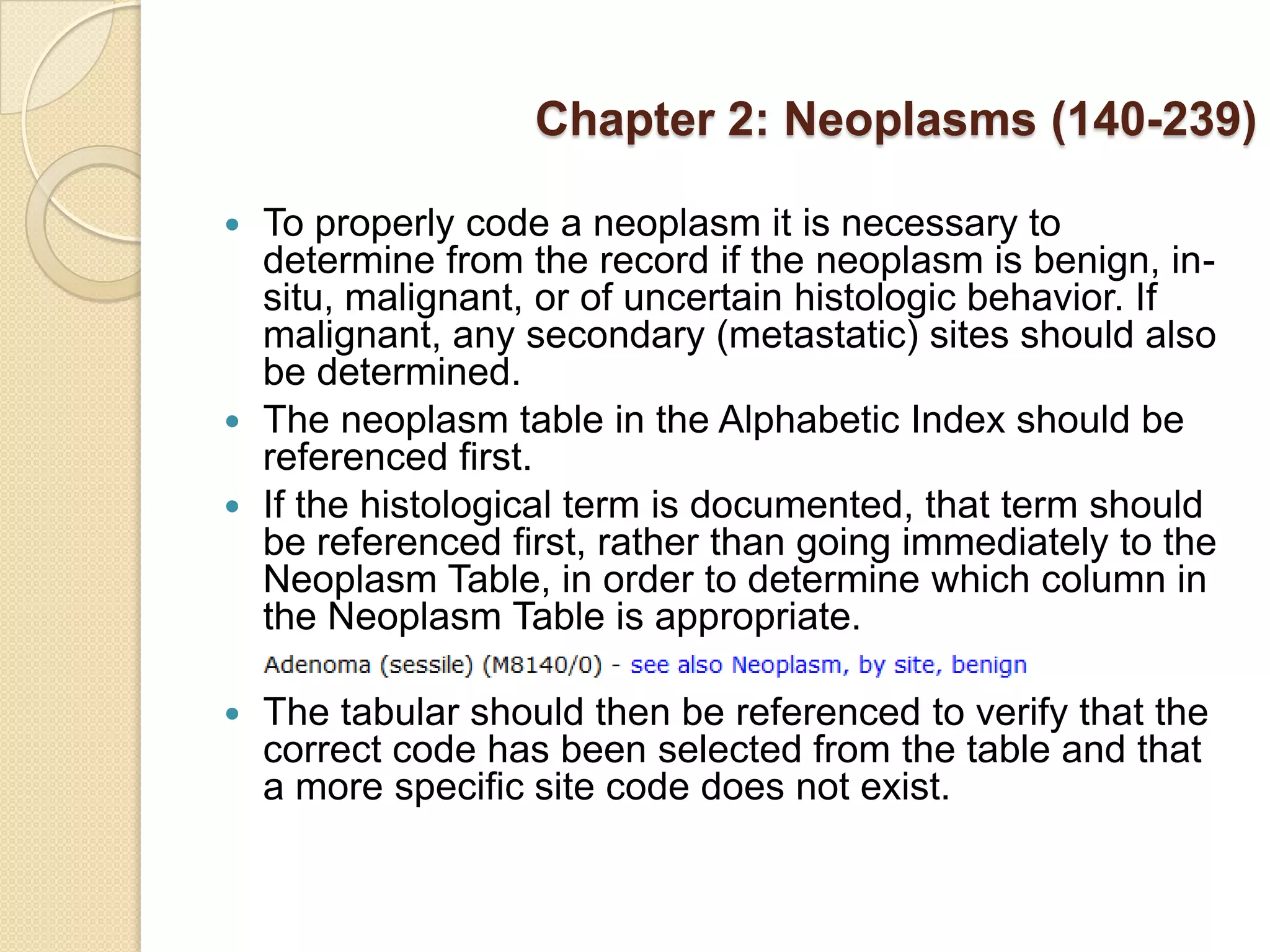 Chapter 2: Neoplasms (140-239)

 To properly code a neoplasm it is necessary to
  determine from the record if the neoplasm is benign, in-
  situ, malignant, or of uncertain histologic behavior. If
  malignant, any secondary (metastatic) sites should also
  be determined.
 The neoplasm table in the Alphabetic Index should be
  referenced first.
 If the histological term is documented, that term should
  be referenced first, rather than going immediately to the
  Neoplasm Table, in order to determine which column in
  the Neoplasm Table is appropriate.

   The tabular should then be referenced to verify that the
    correct code has been selected from the table and that
    a more specific site code does not exist.
 