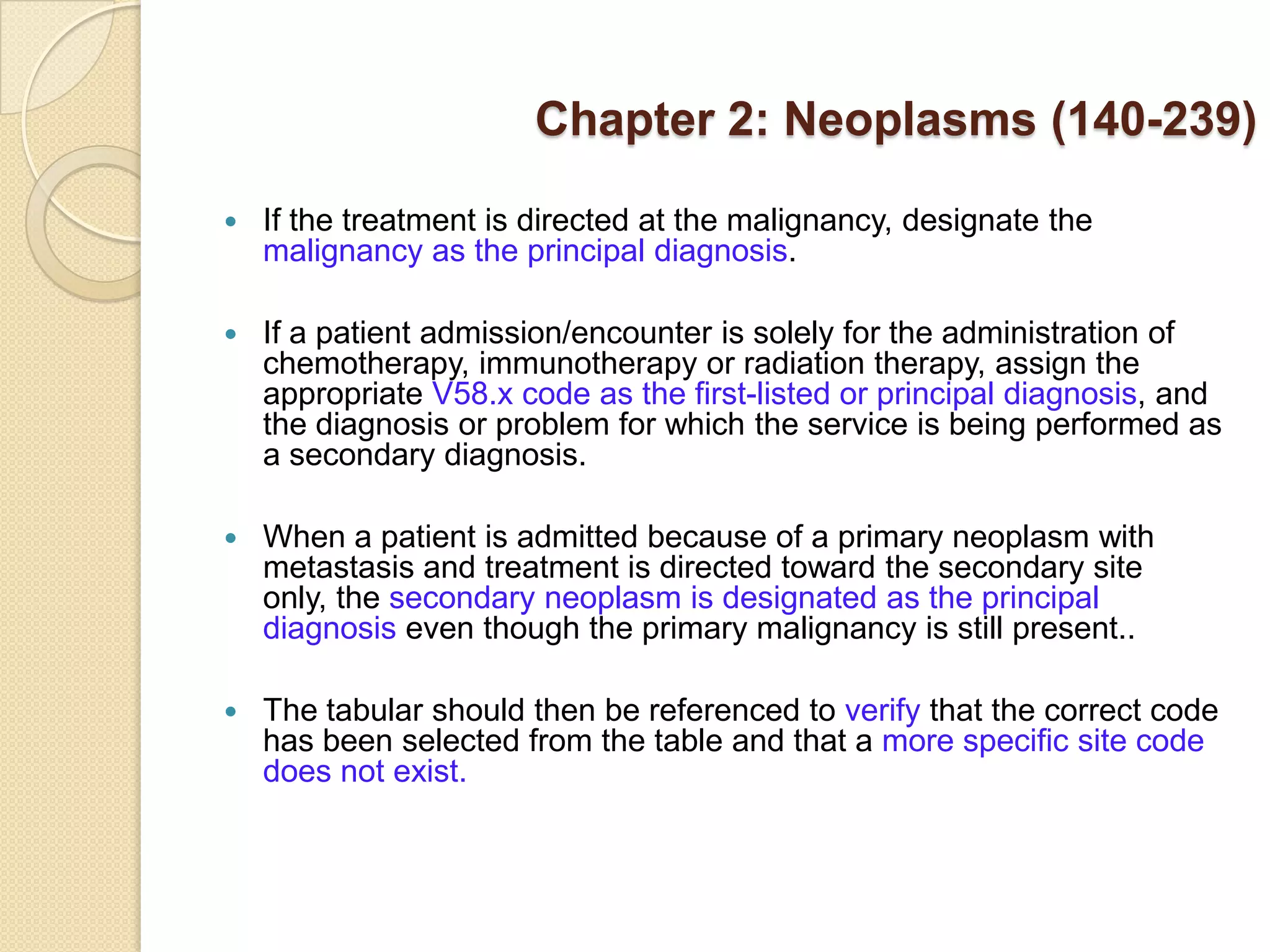 Chapter 2: Neoplasms (140-239)

   If the treatment is directed at the malignancy, designate the
    malignancy as the principal diagnosis.

   If a patient admission/encounter is solely for the administration of
    chemotherapy, immunotherapy or radiation therapy, assign the
    appropriate V58.x code as the first-listed or principal diagnosis, and
    the diagnosis or problem for which the service is being performed as
    a secondary diagnosis.

   When a patient is admitted because of a primary neoplasm with
    metastasis and treatment is directed toward the secondary site
    only, the secondary neoplasm is designated as the principal
    diagnosis even though the primary malignancy is still present..

   The tabular should then be referenced to verify that the correct code
    has been selected from the table and that a more specific site code
    does not exist.
 