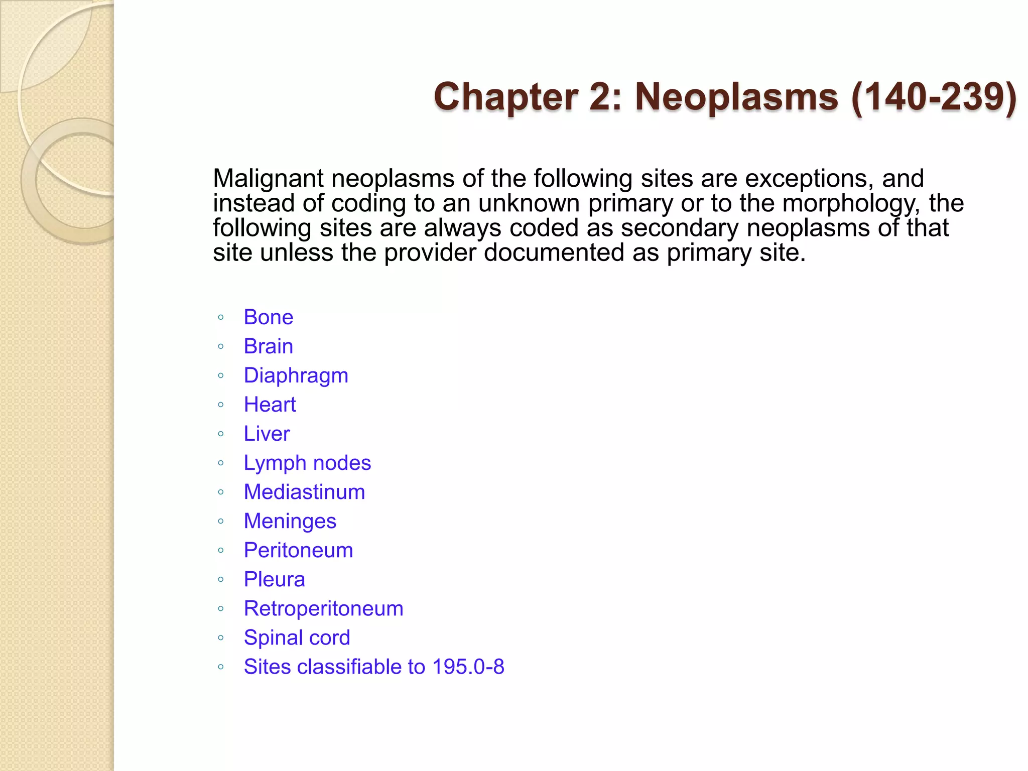 Chapter 2: Neoplasms (140-239)

Malignant neoplasms of the following sites are exceptions, and
instead of coding to an unknown primary or to the morphology, the
following sites are always coded as secondary neoplasms of that
site unless the provider documented as primary site.

◦   Bone
◦   Brain
◦   Diaphragm
◦   Heart
◦   Liver
◦   Lymph nodes
◦   Mediastinum
◦   Meninges
◦   Peritoneum
◦   Pleura
◦   Retroperitoneum
◦   Spinal cord
◦   Sites classifiable to 195.0-8
 