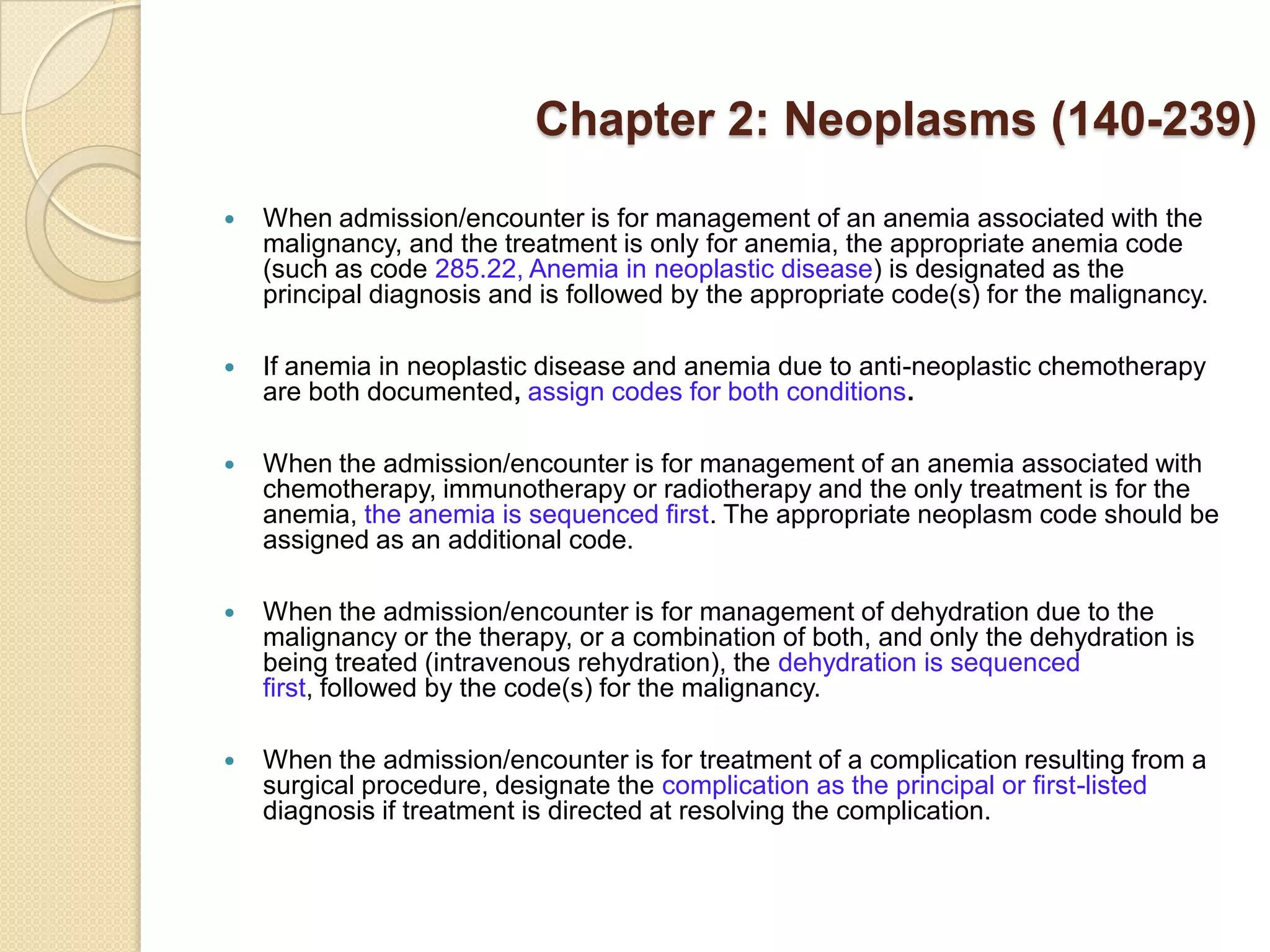 Chapter 2: Neoplasms (140-239)
   When admission/encounter is for management of an anemia associated with the
    malignancy, and the treatment is only for anemia, the appropriate anemia code
    (such as code 285.22, Anemia in neoplastic disease) is designated as the
    principal diagnosis and is followed by the appropriate code(s) for the malignancy.

   If anemia in neoplastic disease and anemia due to anti-neoplastic chemotherapy
    are both documented, assign codes for both conditions.

   When the admission/encounter is for management of an anemia associated with
    chemotherapy, immunotherapy or radiotherapy and the only treatment is for the
    anemia, the anemia is sequenced first. The appropriate neoplasm code should be
    assigned as an additional code.

   When the admission/encounter is for management of dehydration due to the
    malignancy or the therapy, or a combination of both, and only the dehydration is
    being treated (intravenous rehydration), the dehydration is sequenced
    first, followed by the code(s) for the malignancy.

   When the admission/encounter is for treatment of a complication resulting from a
    surgical procedure, designate the complication as the principal or first-listed
    diagnosis if treatment is directed at resolving the complication.
 