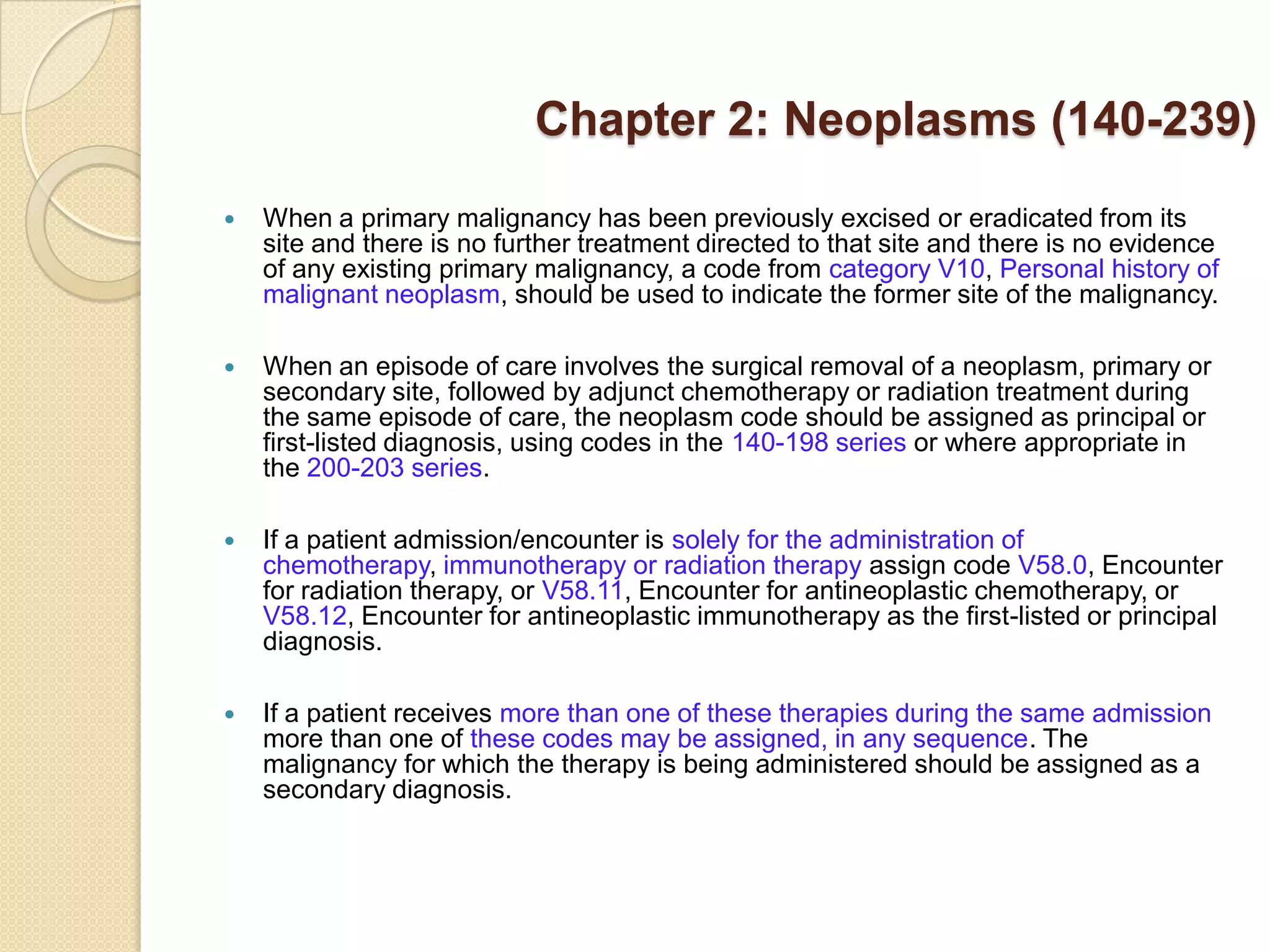 Chapter 2: Neoplasms (140-239)
   When a primary malignancy has been previously excised or eradicated from its
    site and there is no further treatment directed to that site and there is no evidence
    of any existing primary malignancy, a code from category V10, Personal history of
    malignant neoplasm, should be used to indicate the former site of the malignancy.

   When an episode of care involves the surgical removal of a neoplasm, primary or
    secondary site, followed by adjunct chemotherapy or radiation treatment during
    the same episode of care, the neoplasm code should be assigned as principal or
    first-listed diagnosis, using codes in the 140-198 series or where appropriate in
    the 200-203 series.

   If a patient admission/encounter is solely for the administration of
    chemotherapy, immunotherapy or radiation therapy assign code V58.0, Encounter
    for radiation therapy, or V58.11, Encounter for antineoplastic chemotherapy, or
    V58.12, Encounter for antineoplastic immunotherapy as the first-listed or principal
    diagnosis.

   If a patient receives more than one of these therapies during the same admission
    more than one of these codes may be assigned, in any sequence. The
    malignancy for which the therapy is being administered should be assigned as a
    secondary diagnosis.
 