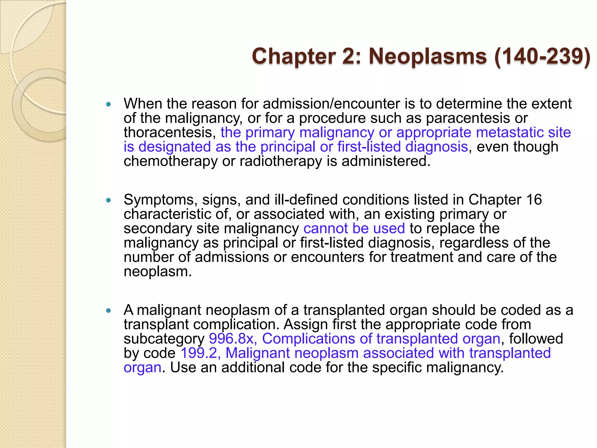 Chapter 2: Neoplasms (140-239)

   When the reason for admission/encounter is to determine the extent
    of the malignancy, or for a procedure such as paracentesis or
    thoracentesis, the primary malignancy or appropriate metastatic site
    is designated as the principal or first-listed diagnosis, even though
    chemotherapy or radiotherapy is administered.

   Symptoms, signs, and ill-defined conditions listed in Chapter 16
    characteristic of, or associated with, an existing primary or
    secondary site malignancy cannot be used to replace the
    malignancy as principal or first-listed diagnosis, regardless of the
    number of admissions or encounters for treatment and care of the
    neoplasm.

   A malignant neoplasm of a transplanted organ should be coded as a
    transplant complication. Assign first the appropriate code from
    subcategory 996.8x, Complications of transplanted organ, followed
    by code 199.2, Malignant neoplasm associated with transplanted
    organ. Use an additional code for the specific malignancy.
 