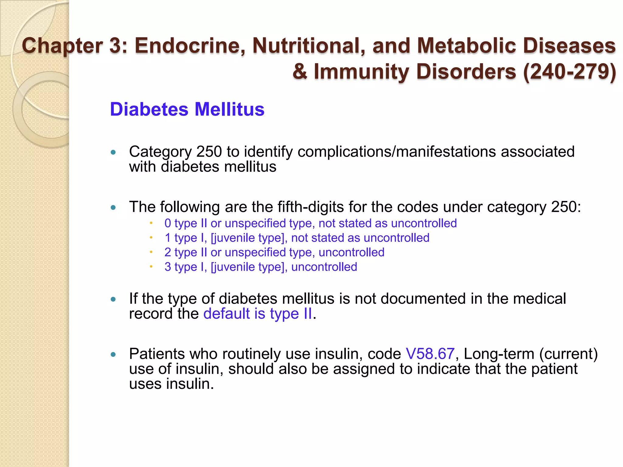 Chapter 3: Endocrine, Nutritional, and Metabolic Diseases
                         & Immunity Disorders (240-279)
        Diabetes Mellitus

           Category 250 to identify complications/manifestations associated
            with diabetes mellitus

           The following are the fifth-digits for the codes under category 250:
                 0 type II or unspecified type, not stated as uncontrolled
                 1 type I, [juvenile type], not stated as uncontrolled
                 2 type II or unspecified type, uncontrolled
                 3 type I, [juvenile type], uncontrolled

           If the type of diabetes mellitus is not documented in the medical
            record the default is type II.

           Patients who routinely use insulin, code V58.67, Long-term (current)
            use of insulin, should also be assigned to indicate that the patient
            uses insulin.
 