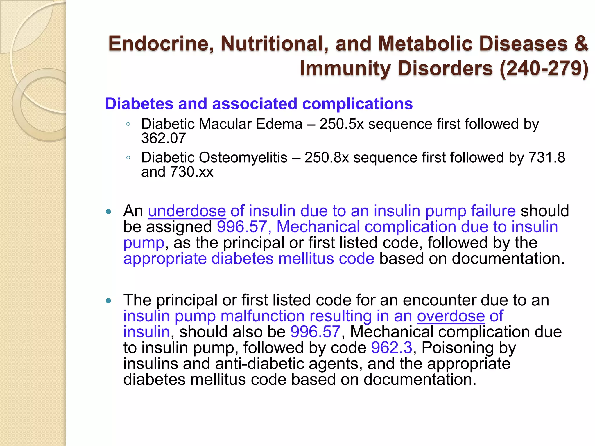 Endocrine, Nutritional, and Metabolic Diseases &
                   Immunity Disorders (240-279)
Diabetes and associated complications
    ◦ Diabetic Macular Edema – 250.5x sequence first followed by
      362.07
    ◦ Diabetic Osteomyelitis – 250.8x sequence first followed by 731.8
      and 730.xx

   An underdose of insulin due to an insulin pump failure should
    be assigned 996.57, Mechanical complication due to insulin
    pump, as the principal or first listed code, followed by the
    appropriate diabetes mellitus code based on documentation.

   The principal or first listed code for an encounter due to an
    insulin pump malfunction resulting in an overdose of
    insulin, should also be 996.57, Mechanical complication due
    to insulin pump, followed by code 962.3, Poisoning by
    insulins and anti-diabetic agents, and the appropriate
    diabetes mellitus code based on documentation.
 