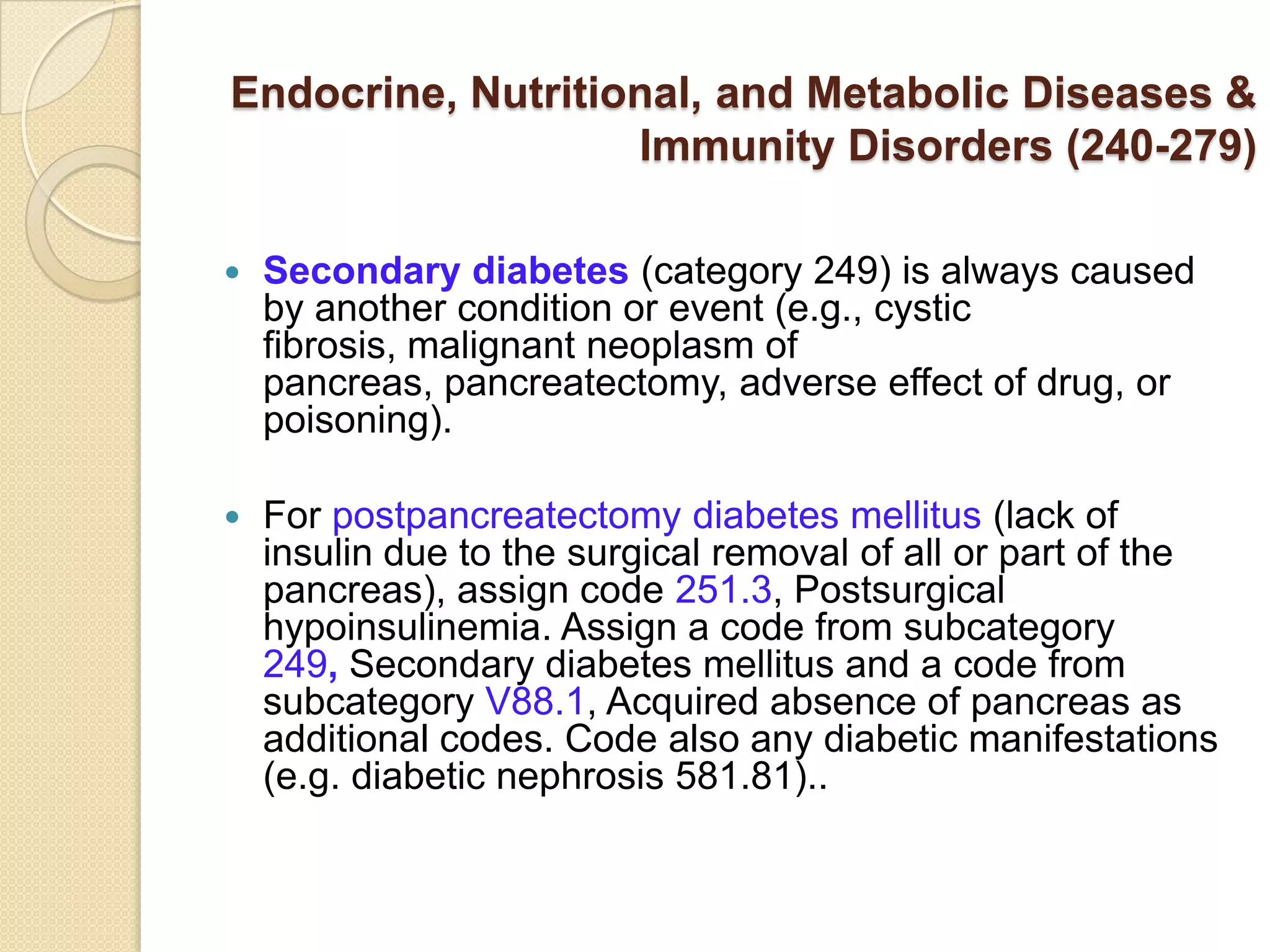 Endocrine, Nutritional, and Metabolic Diseases &
                   Immunity Disorders (240-279)

   Secondary diabetes (category 249) is always caused
    by another condition or event (e.g., cystic
    fibrosis, malignant neoplasm of
    pancreas, pancreatectomy, adverse effect of drug, or
    poisoning).

   For postpancreatectomy diabetes mellitus (lack of
    insulin due to the surgical removal of all or part of the
    pancreas), assign code 251.3, Postsurgical
    hypoinsulinemia. Assign a code from subcategory
    249, Secondary diabetes mellitus and a code from
    subcategory V88.1, Acquired absence of pancreas as
    additional codes. Code also any diabetic manifestations
    (e.g. diabetic nephrosis 581.81)..
 