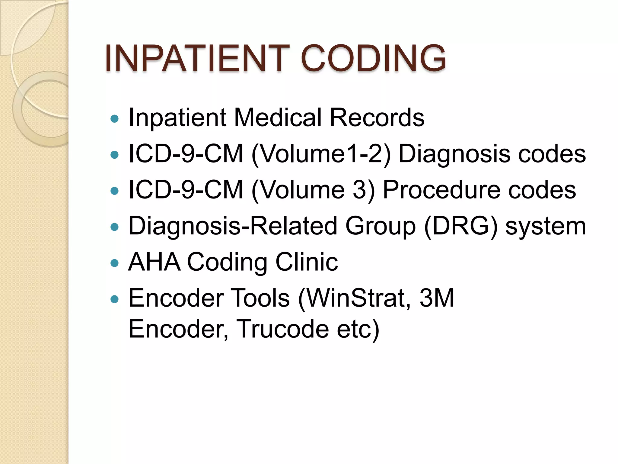 INPATIENT CODING
   Inpatient Medical Records
   ICD-9-CM (Volume1-2) Diagnosis codes
   ICD-9-CM (Volume 3) Procedure codes
   Diagnosis-Related Group (DRG) system
   AHA Coding Clinic
   Encoder Tools (WinStrat, 3M
    Encoder, Trucode etc)
 