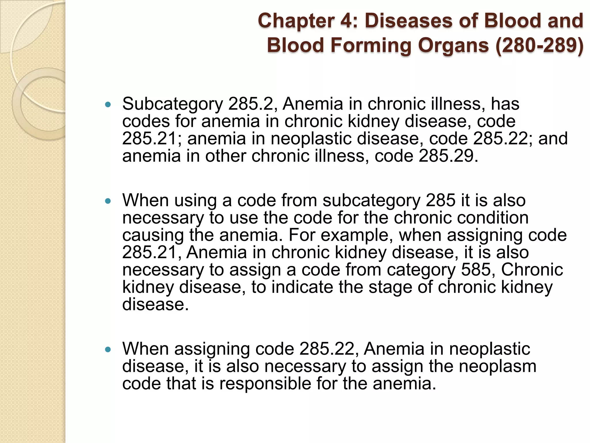Chapter 4: Diseases of Blood and
                     Blood Forming Organs (280-289)

   Subcategory 285.2, Anemia in chronic illness, has
    codes for anemia in chronic kidney disease, code
    285.21; anemia in neoplastic disease, code 285.22; and
    anemia in other chronic illness, code 285.29.

   When using a code from subcategory 285 it is also
    necessary to use the code for the chronic condition
    causing the anemia. For example, when assigning code
    285.21, Anemia in chronic kidney disease, it is also
    necessary to assign a code from category 585, Chronic
    kidney disease, to indicate the stage of chronic kidney
    disease.

   When assigning code 285.22, Anemia in neoplastic
    disease, it is also necessary to assign the neoplasm
    code that is responsible for the anemia.
 