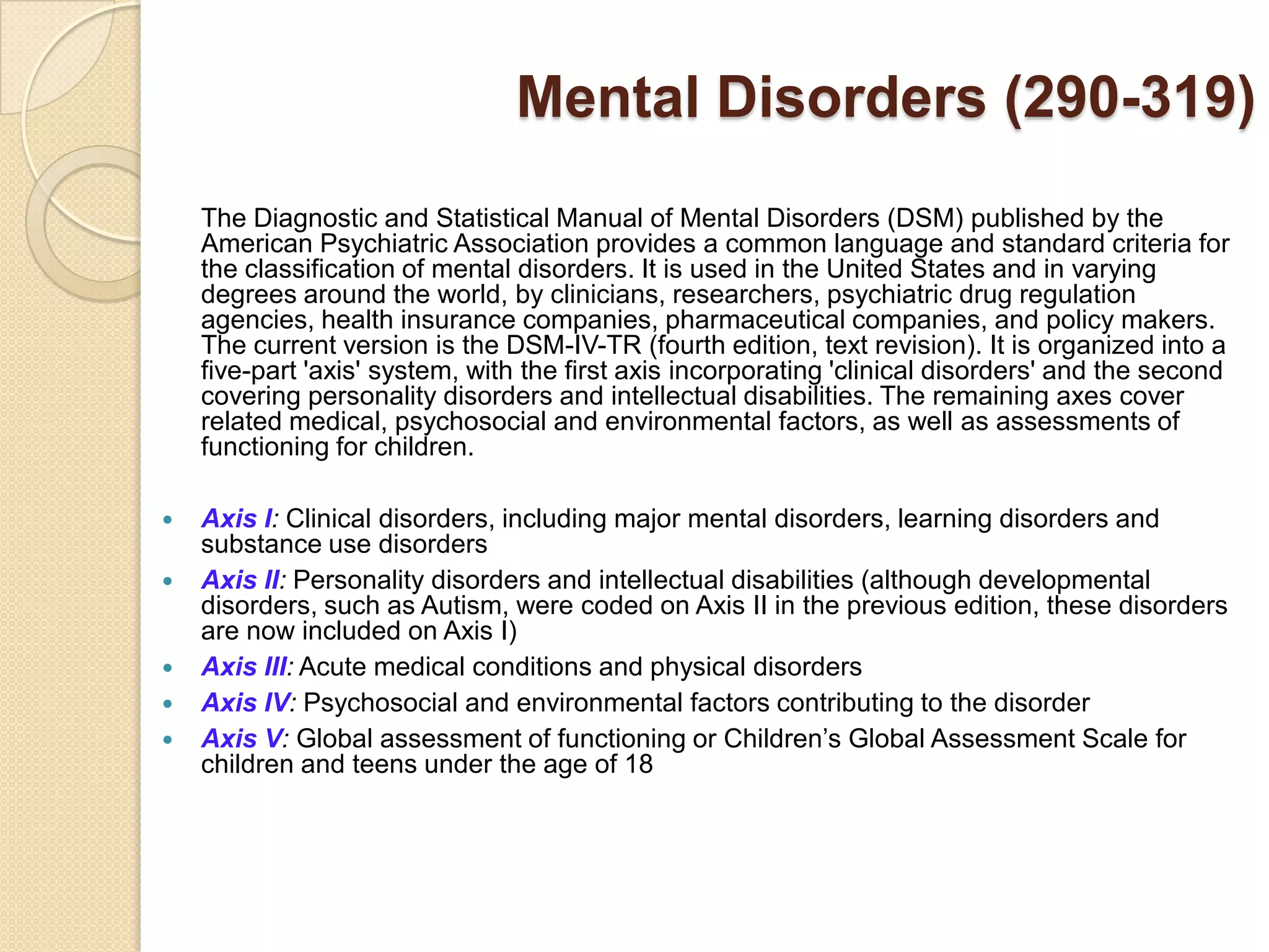 Mental Disorders (290-319)
    The Diagnostic and Statistical Manual of Mental Disorders (DSM) published by the
    American Psychiatric Association provides a common language and standard criteria for
    the classification of mental disorders. It is used in the United States and in varying
    degrees around the world, by clinicians, researchers, psychiatric drug regulation
    agencies, health insurance companies, pharmaceutical companies, and policy makers.
    The current version is the DSM-IV-TR (fourth edition, text revision). It is organized into a
    five-part 'axis' system, with the first axis incorporating 'clinical disorders' and the second
    covering personality disorders and intellectual disabilities. The remaining axes cover
    related medical, psychosocial and environmental factors, as well as assessments of
    functioning for children.

   Axis I: Clinical disorders, including major mental disorders, learning disorders and
    substance use disorders
   Axis II: Personality disorders and intellectual disabilities (although developmental
    disorders, such as Autism, were coded on Axis II in the previous edition, these disorders
    are now included on Axis I)
   Axis III: Acute medical conditions and physical disorders
   Axis IV: Psychosocial and environmental factors contributing to the disorder
   Axis V: Global assessment of functioning or Children’s Global Assessment Scale for
    children and teens under the age of 18
 