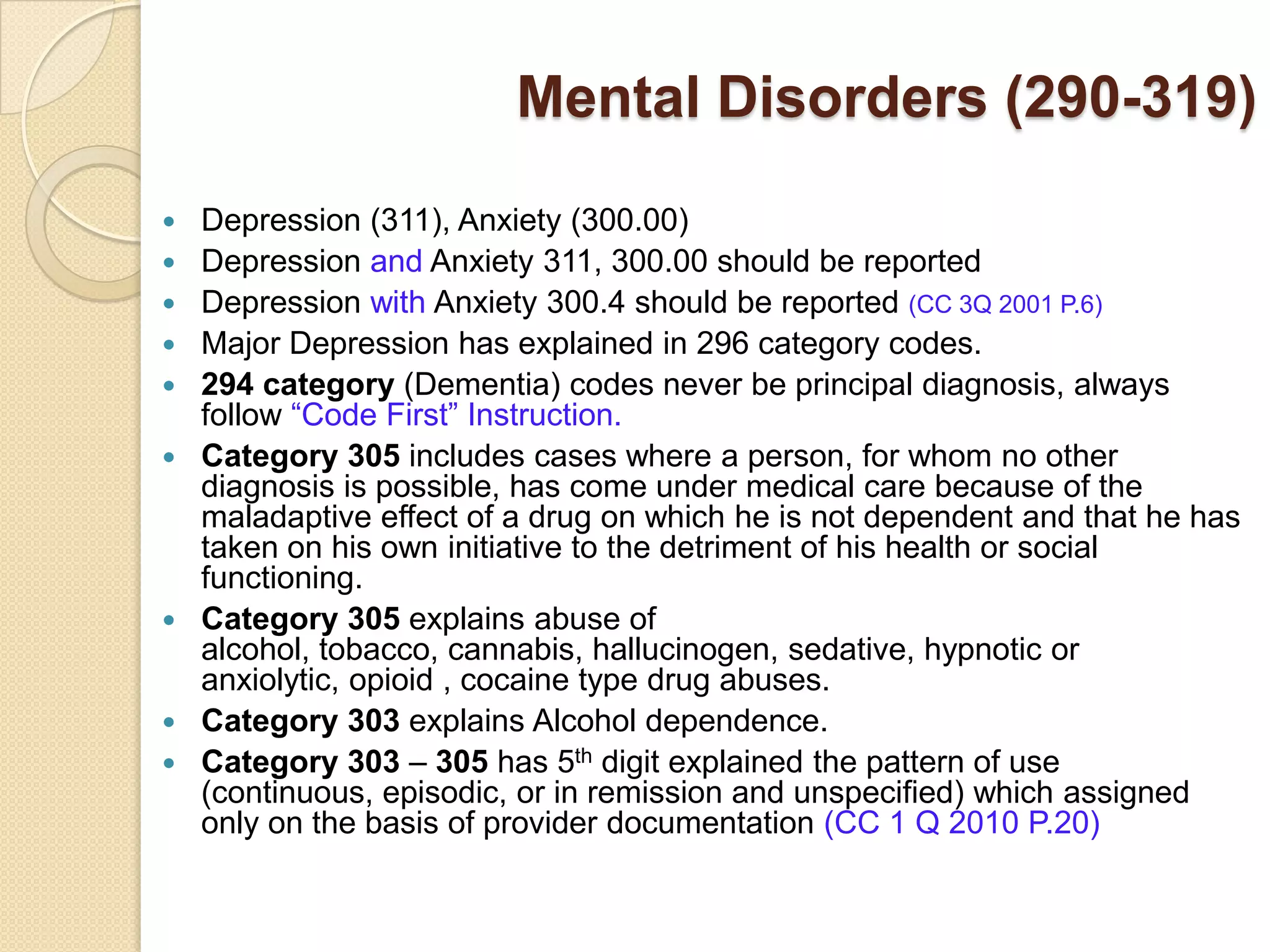 Mental Disorders (290-319)
   Depression (311), Anxiety (300.00)
   Depression and Anxiety 311, 300.00 should be reported
   Depression with Anxiety 300.4 should be reported (CC 3Q 2001 P.6)
   Major Depression has explained in 296 category codes.
   294 category (Dementia) codes never be principal diagnosis, always
    follow “Code First” Instruction.
   Category 305 includes cases where a person, for whom no other
    diagnosis is possible, has come under medical care because of the
    maladaptive effect of a drug on which he is not dependent and that he has
    taken on his own initiative to the detriment of his health or social
    functioning.
   Category 305 explains abuse of
    alcohol, tobacco, cannabis, hallucinogen, sedative, hypnotic or
    anxiolytic, opioid , cocaine type drug abuses.
   Category 303 explains Alcohol dependence.
   Category 303 – 305 has 5th digit explained the pattern of use
    (continuous, episodic, or in remission and unspecified) which assigned
    only on the basis of provider documentation (CC 1 Q 2010 P.20)
 