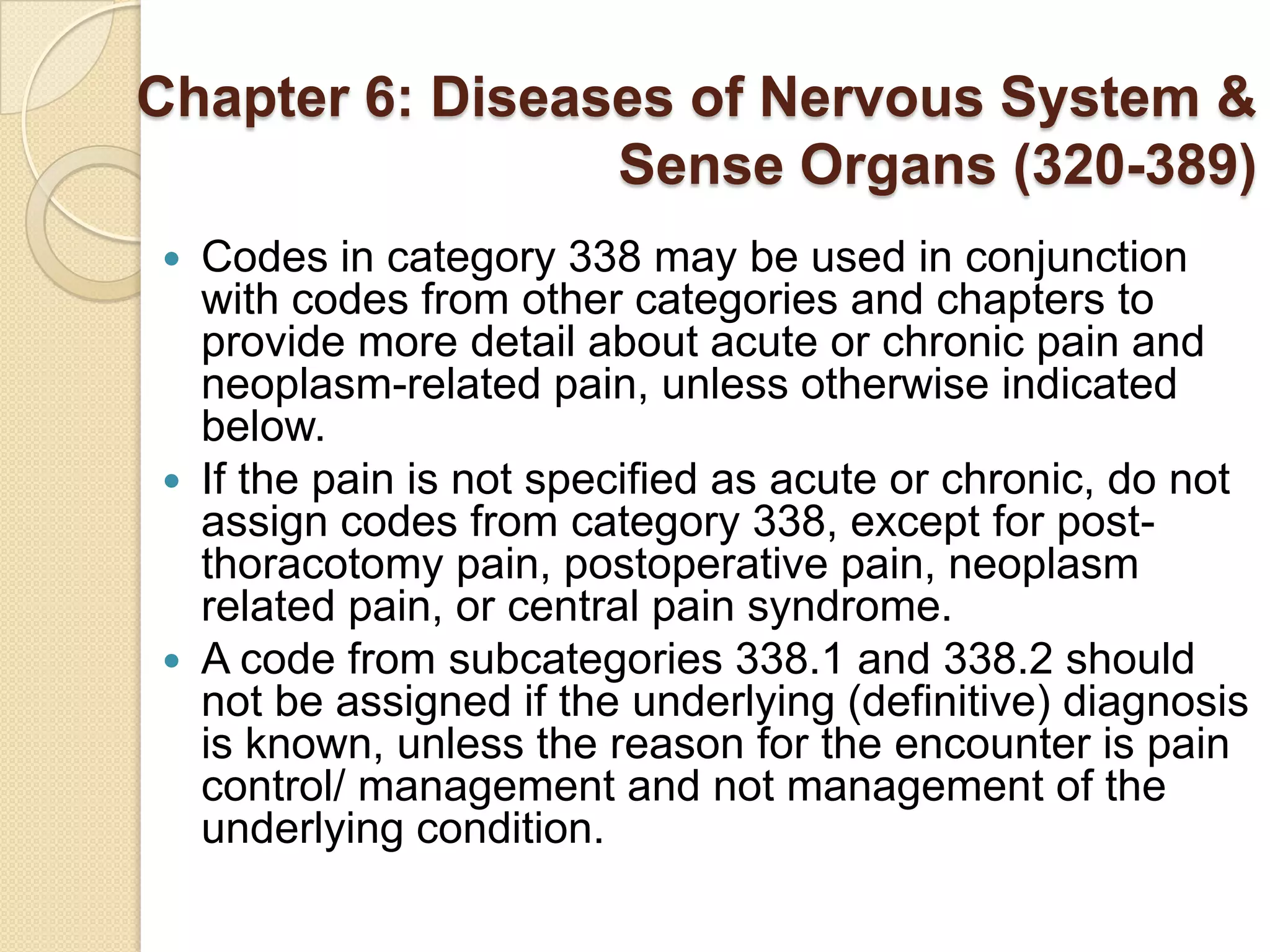 Chapter 6: Diseases of Nervous System &
                 Sense Organs (320-389)
 Codes in category 338 may be used in conjunction
  with codes from other categories and chapters to
  provide more detail about acute or chronic pain and
  neoplasm-related pain, unless otherwise indicated
  below.
 If the pain is not specified as acute or chronic, do not
  assign codes from category 338, except for post-
  thoracotomy pain, postoperative pain, neoplasm
  related pain, or central pain syndrome.
 A code from subcategories 338.1 and 338.2 should
  not be assigned if the underlying (definitive) diagnosis
  is known, unless the reason for the encounter is pain
  control/ management and not management of the
  underlying condition.
 