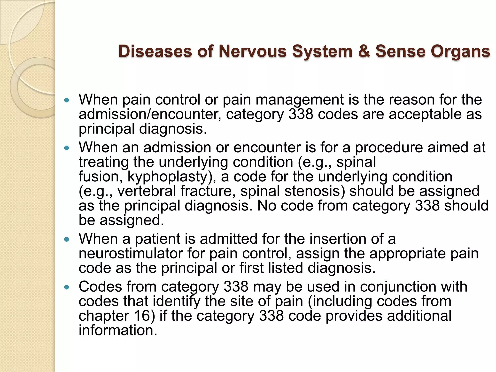 Diseases of Nervous System & Sense Organs

 When pain control or pain management is the reason for the
  admission/encounter, category 338 codes are acceptable as
  principal diagnosis.
 When an admission or encounter is for a procedure aimed at
  treating the underlying condition (e.g., spinal
  fusion, kyphoplasty), a code for the underlying condition
  (e.g., vertebral fracture, spinal stenosis) should be assigned
  as the principal diagnosis. No code from category 338 should
  be assigned.
 When a patient is admitted for the insertion of a
  neurostimulator for pain control, assign the appropriate pain
  code as the principal or first listed diagnosis.
 Codes from category 338 may be used in conjunction with
  codes that identify the site of pain (including codes from
  chapter 16) if the category 338 code provides additional
  information.
 