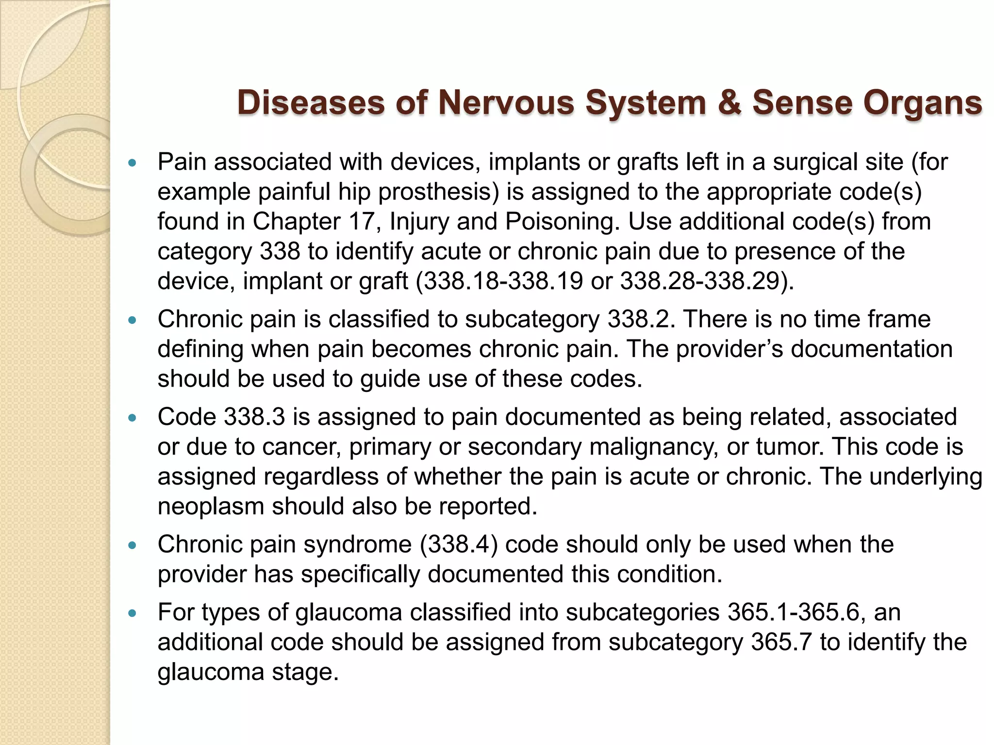 Diseases of Nervous System & Sense Organs
   Pain associated with devices, implants or grafts left in a surgical site (for
    example painful hip prosthesis) is assigned to the appropriate code(s)
    found in Chapter 17, Injury and Poisoning. Use additional code(s) from
    category 338 to identify acute or chronic pain due to presence of the
    device, implant or graft (338.18-338.19 or 338.28-338.29).
   Chronic pain is classified to subcategory 338.2. There is no time frame
    defining when pain becomes chronic pain. The provider’s documentation
    should be used to guide use of these codes.
   Code 338.3 is assigned to pain documented as being related, associated
    or due to cancer, primary or secondary malignancy, or tumor. This code is
    assigned regardless of whether the pain is acute or chronic. The underlying
    neoplasm should also be reported.
   Chronic pain syndrome (338.4) code should only be used when the
    provider has specifically documented this condition.
   For types of glaucoma classified into subcategories 365.1-365.6, an
    additional code should be assigned from subcategory 365.7 to identify the
    glaucoma stage.
 