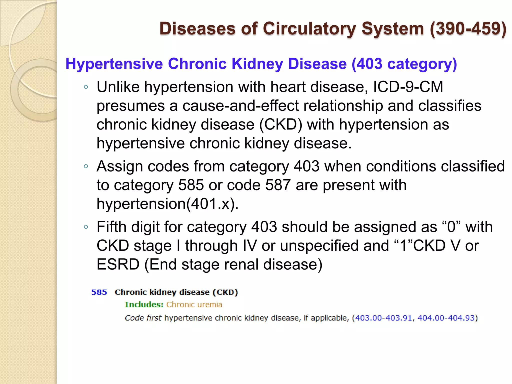 Diseases of Circulatory System (390-459)
Hypertensive Chronic Kidney Disease (403 category)
  ◦ Unlike hypertension with heart disease, ICD-9-CM
    presumes a cause-and-effect relationship and classifies
    chronic kidney disease (CKD) with hypertension as
    hypertensive chronic kidney disease.
  ◦ Assign codes from category 403 when conditions classified
    to category 585 or code 587 are present with
    hypertension(401.x).
  ◦ Fifth digit for category 403 should be assigned as “0” with
    CKD stage I through IV or unspecified and “1”CKD V or
    ESRD (End stage renal disease)
 