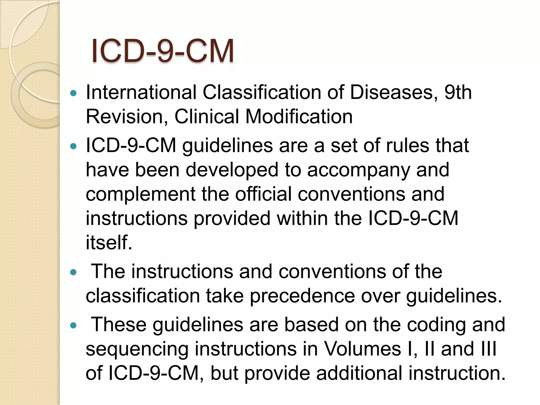 ICD-9-CM
 International Classification of Diseases, 9th
  Revision, Clinical Modification
 ICD-9-CM guidelines are a set of rules that
  have been developed to accompany and
  complement the official conventions and
  instructions provided within the ICD-9-CM
  itself.
 The instructions and conventions of the
  classification take precedence over guidelines.
 These guidelines are based on the coding and
  sequencing instructions in Volumes I, II and III
  of ICD-9-CM, but provide additional instruction.
 