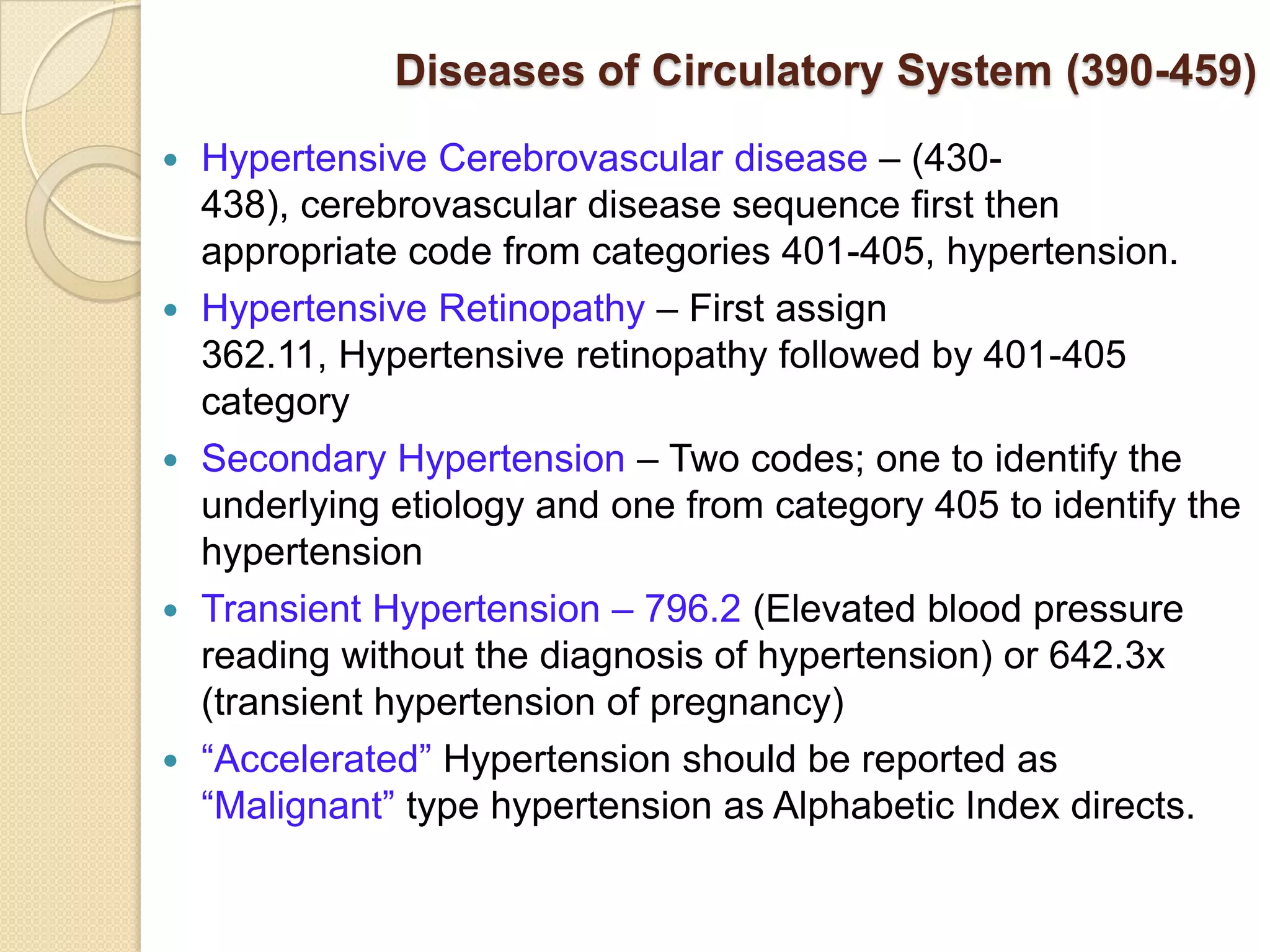 Diseases of Circulatory System (390-459)
   Hypertensive Cerebrovascular disease – (430-
    438), cerebrovascular disease sequence first then
    appropriate code from categories 401-405, hypertension.
   Hypertensive Retinopathy – First assign
    362.11, Hypertensive retinopathy followed by 401-405
    category
   Secondary Hypertension – Two codes; one to identify the
    underlying etiology and one from category 405 to identify the
    hypertension
   Transient Hypertension – 796.2 (Elevated blood pressure
    reading without the diagnosis of hypertension) or 642.3x
    (transient hypertension of pregnancy)
   “Accelerated” Hypertension should be reported as
    “Malignant” type hypertension as Alphabetic Index directs.
 