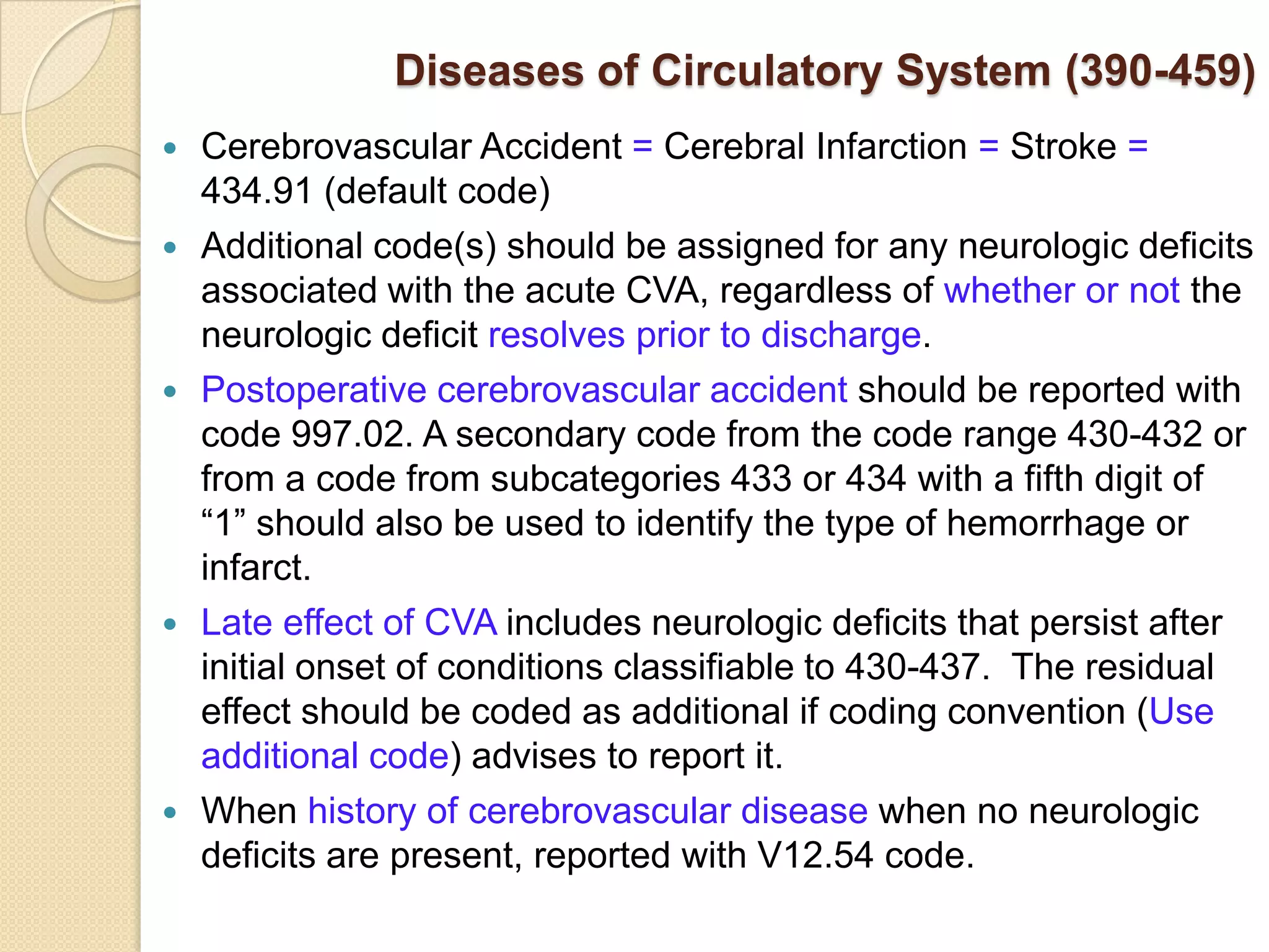 Diseases of Circulatory System (390-459)
   Cerebrovascular Accident = Cerebral Infarction = Stroke =
    434.91 (default code)
   Additional code(s) should be assigned for any neurologic deficits
    associated with the acute CVA, regardless of whether or not the
    neurologic deficit resolves prior to discharge.
   Postoperative cerebrovascular accident should be reported with
    code 997.02. A secondary code from the code range 430-432 or
    from a code from subcategories 433 or 434 with a fifth digit of
    “1” should also be used to identify the type of hemorrhage or
    infarct.
   Late effect of CVA includes neurologic deficits that persist after
    initial onset of conditions classifiable to 430-437. The residual
    effect should be coded as additional if coding convention (Use
    additional code) advises to report it.
   When history of cerebrovascular disease when no neurologic
    deficits are present, reported with V12.54 code.
 