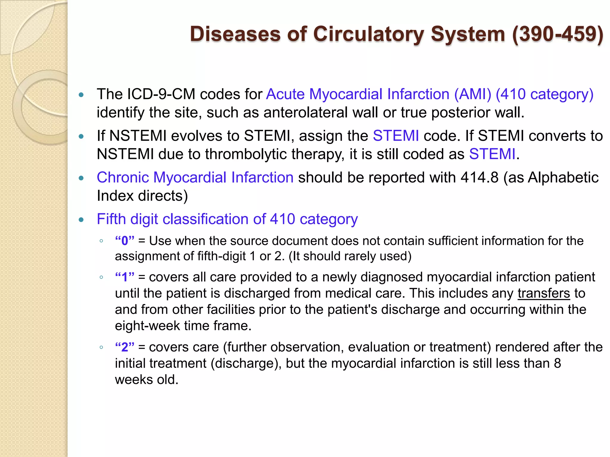 Diseases of Circulatory System (390-459)

   The ICD-9-CM codes for Acute Myocardial Infarction (AMI) (410 category)
    identify the site, such as anterolateral wall or true posterior wall.
   If NSTEMI evolves to STEMI, assign the STEMI code. If STEMI converts to
    NSTEMI due to thrombolytic therapy, it is still coded as STEMI.
   Chronic Myocardial Infarction should be reported with 414.8 (as Alphabetic
    Index directs)
   Fifth digit classification of 410 category
    ◦ “0” = Use when the source document does not contain sufficient information for the
      assignment of fifth-digit 1 or 2. (It should rarely used)
    ◦ “1” = covers all care provided to a newly diagnosed myocardial infarction patient
      until the patient is discharged from medical care. This includes any transfers to
      and from other facilities prior to the patient's discharge and occurring within the
      eight-week time frame.
    ◦ “2” = covers care (further observation, evaluation or treatment) rendered after the
      initial treatment (discharge), but the myocardial infarction is still less than 8
      weeks old.
 