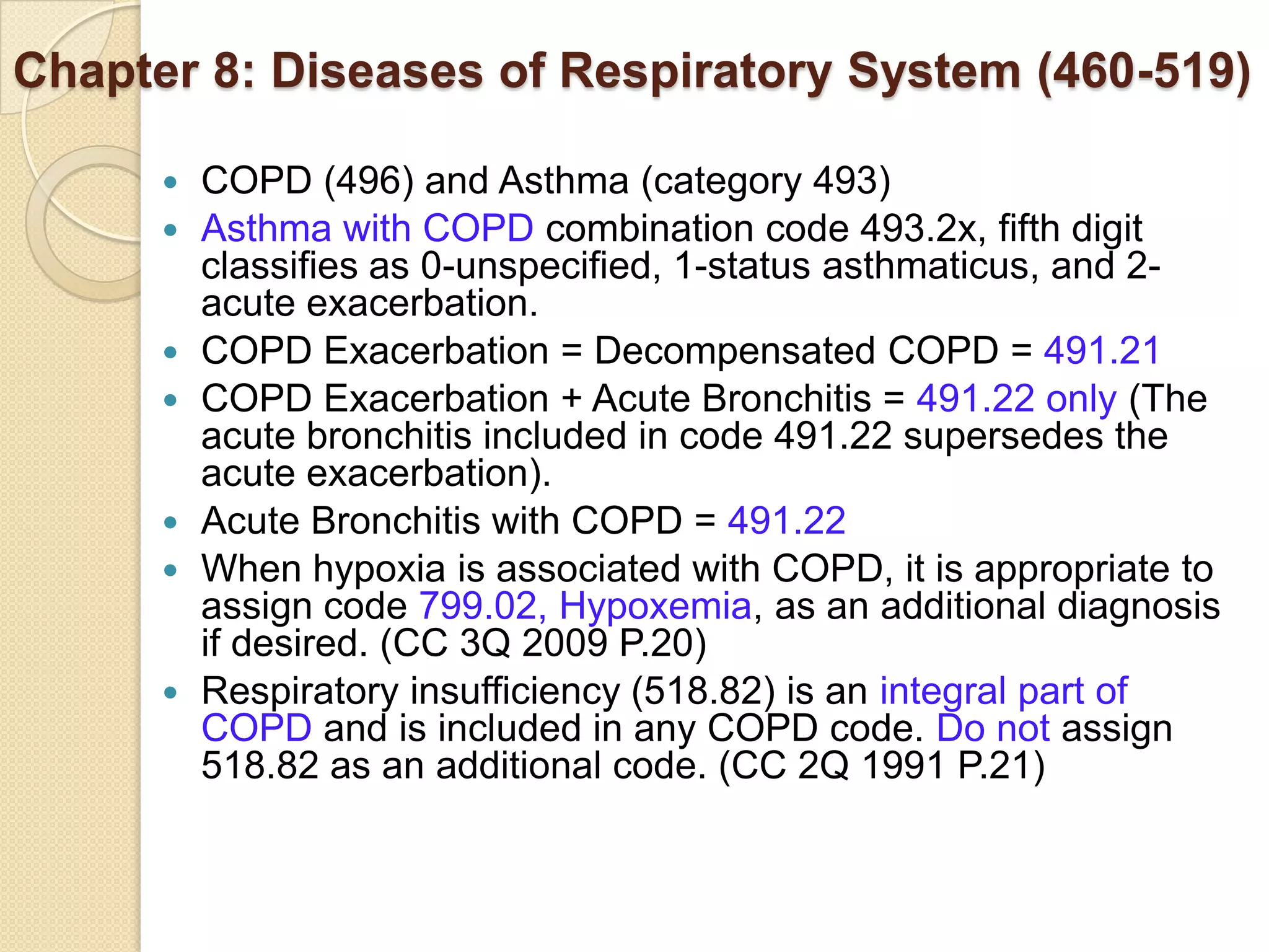 Chapter 8: Diseases of Respiratory System (460-519)

         COPD (496) and Asthma (category 493)
         Asthma with COPD combination code 493.2x, fifth digit
          classifies as 0-unspecified, 1-status asthmaticus, and 2-
          acute exacerbation.
         COPD Exacerbation = Decompensated COPD = 491.21
         COPD Exacerbation + Acute Bronchitis = 491.22 only (The
          acute bronchitis included in code 491.22 supersedes the
          acute exacerbation).
         Acute Bronchitis with COPD = 491.22
         When hypoxia is associated with COPD, it is appropriate to
          assign code 799.02, Hypoxemia, as an additional diagnosis
          if desired. (CC 3Q 2009 P.20)
         Respiratory insufficiency (518.82) is an integral part of
          COPD and is included in any COPD code. Do not assign
          518.82 as an additional code. (CC 2Q 1991 P.21)
 