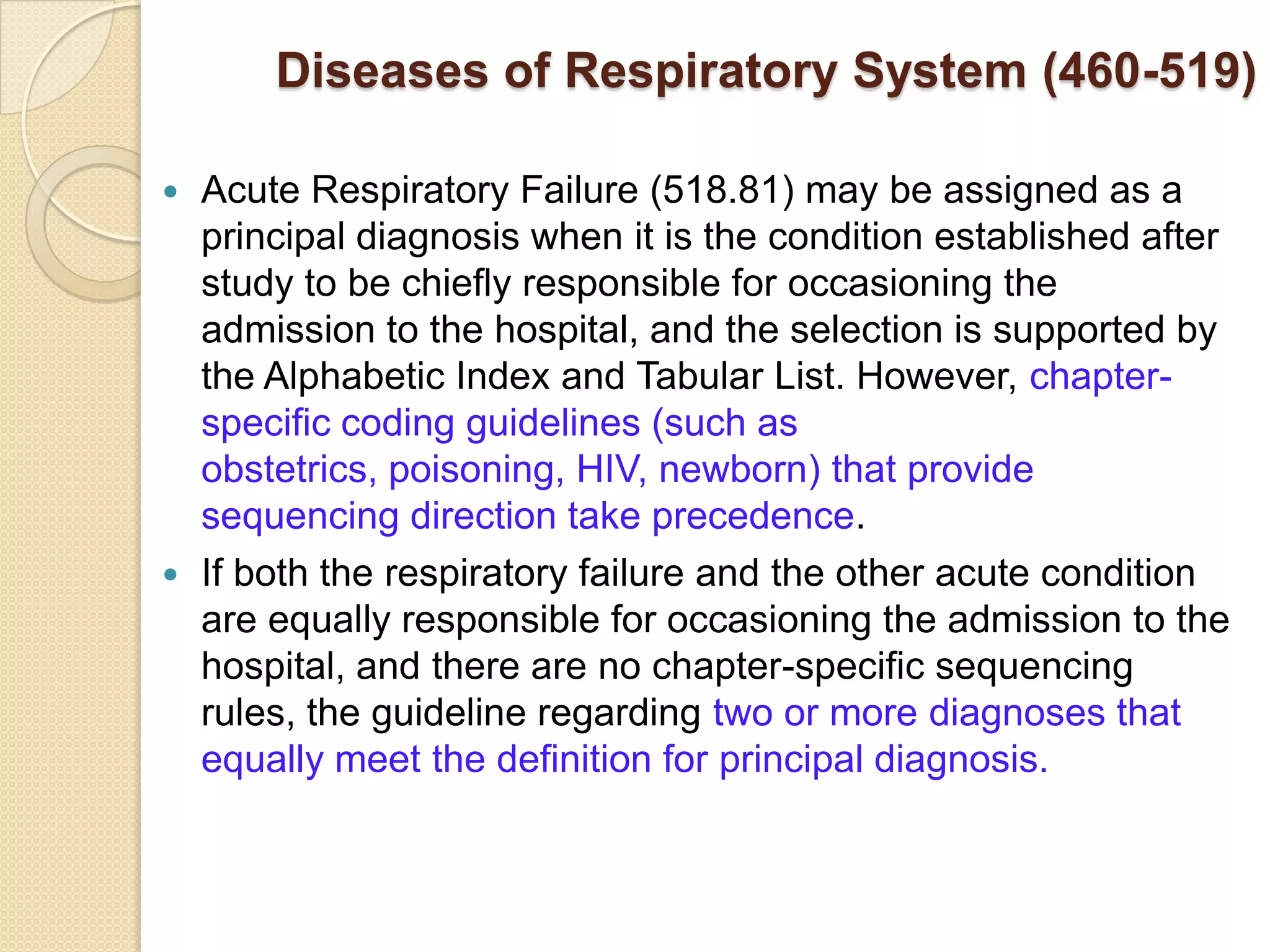 Diseases of Respiratory System (460-519)

 Acute Respiratory Failure (518.81) may be assigned as a
  principal diagnosis when it is the condition established after
  study to be chiefly responsible for occasioning the
  admission to the hospital, and the selection is supported by
  the Alphabetic Index and Tabular List. However, chapter-
  specific coding guidelines (such as
  obstetrics, poisoning, HIV, newborn) that provide
  sequencing direction take precedence.
 If both the respiratory failure and the other acute condition
  are equally responsible for occasioning the admission to the
  hospital, and there are no chapter-specific sequencing
  rules, the guideline regarding two or more diagnoses that
  equally meet the definition for principal diagnosis.
 