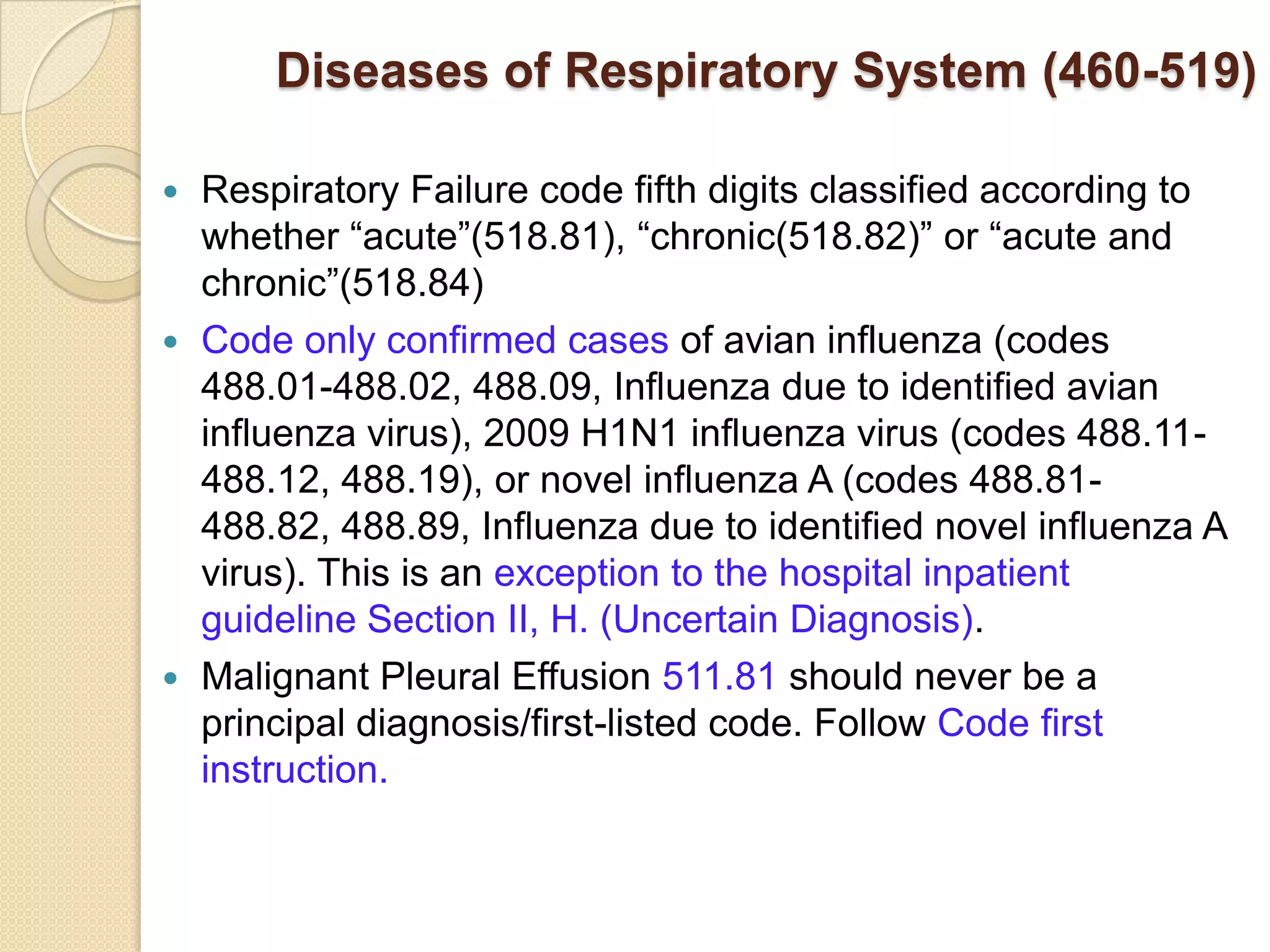 Diseases of Respiratory System (460-519)

 Respiratory Failure code fifth digits classified according to
  whether “acute”(518.81), “chronic(518.82)” or “acute and
  chronic”(518.84)
 Code only confirmed cases of avian influenza (codes
  488.01-488.02, 488.09, Influenza due to identified avian
  influenza virus), 2009 H1N1 influenza virus (codes 488.11-
  488.12, 488.19), or novel influenza A (codes 488.81-
  488.82, 488.89, Influenza due to identified novel influenza A
  virus). This is an exception to the hospital inpatient
  guideline Section II, H. (Uncertain Diagnosis).
 Malignant Pleural Effusion 511.81 should never be a
  principal diagnosis/first-listed code. Follow Code first
  instruction.
 