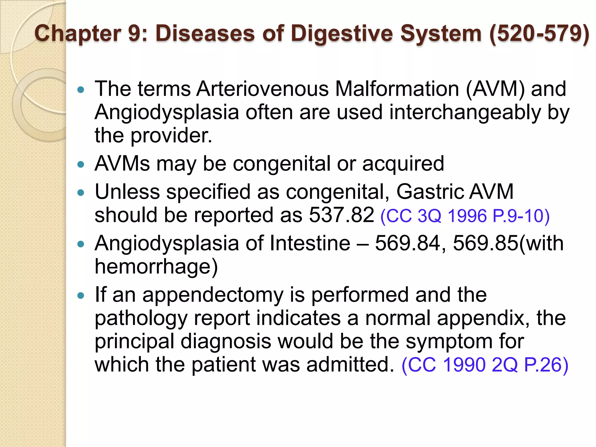 Chapter 9: Diseases of Digestive System (520-579)

      The terms Arteriovenous Malformation (AVM) and
       Angiodysplasia often are used interchangeably by
       the provider.
      AVMs may be congenital or acquired
      Unless specified as congenital, Gastric AVM
       should be reported as 537.82 (CC 3Q 1996 P.9-10)
      Angiodysplasia of Intestine – 569.84, 569.85(with
       hemorrhage)
      If an appendectomy is performed and the
       pathology report indicates a normal appendix, the
       principal diagnosis would be the symptom for
       which the patient was admitted. (CC 1990 2Q P.26)
 