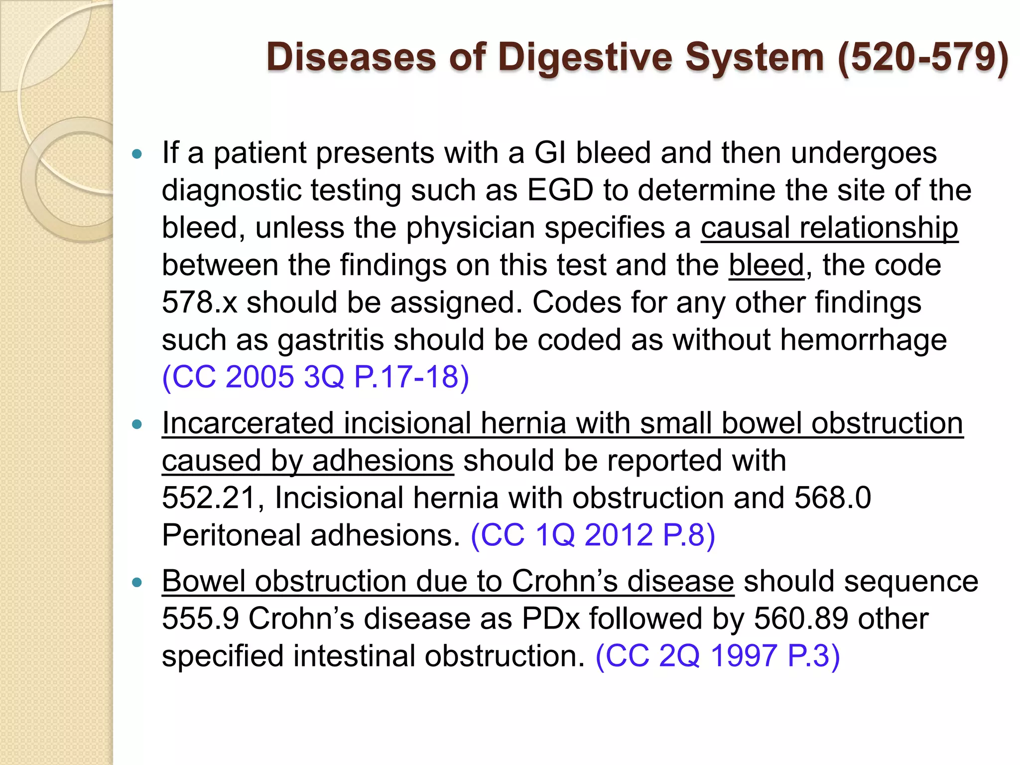 Diseases of Digestive System (520-579)

 If a patient presents with a GI bleed and then undergoes
  diagnostic testing such as EGD to determine the site of the
  bleed, unless the physician specifies a causal relationship
  between the findings on this test and the bleed, the code
  578.x should be assigned. Codes for any other findings
  such as gastritis should be coded as without hemorrhage
  (CC 2005 3Q P.17-18)
 Incarcerated incisional hernia with small bowel obstruction
  caused by adhesions should be reported with
  552.21, Incisional hernia with obstruction and 568.0
  Peritoneal adhesions. (CC 1Q 2012 P.8)
 Bowel obstruction due to Crohn’s disease should sequence
  555.9 Crohn’s disease as PDx followed by 560.89 other
  specified intestinal obstruction. (CC 2Q 1997 P.3)
 