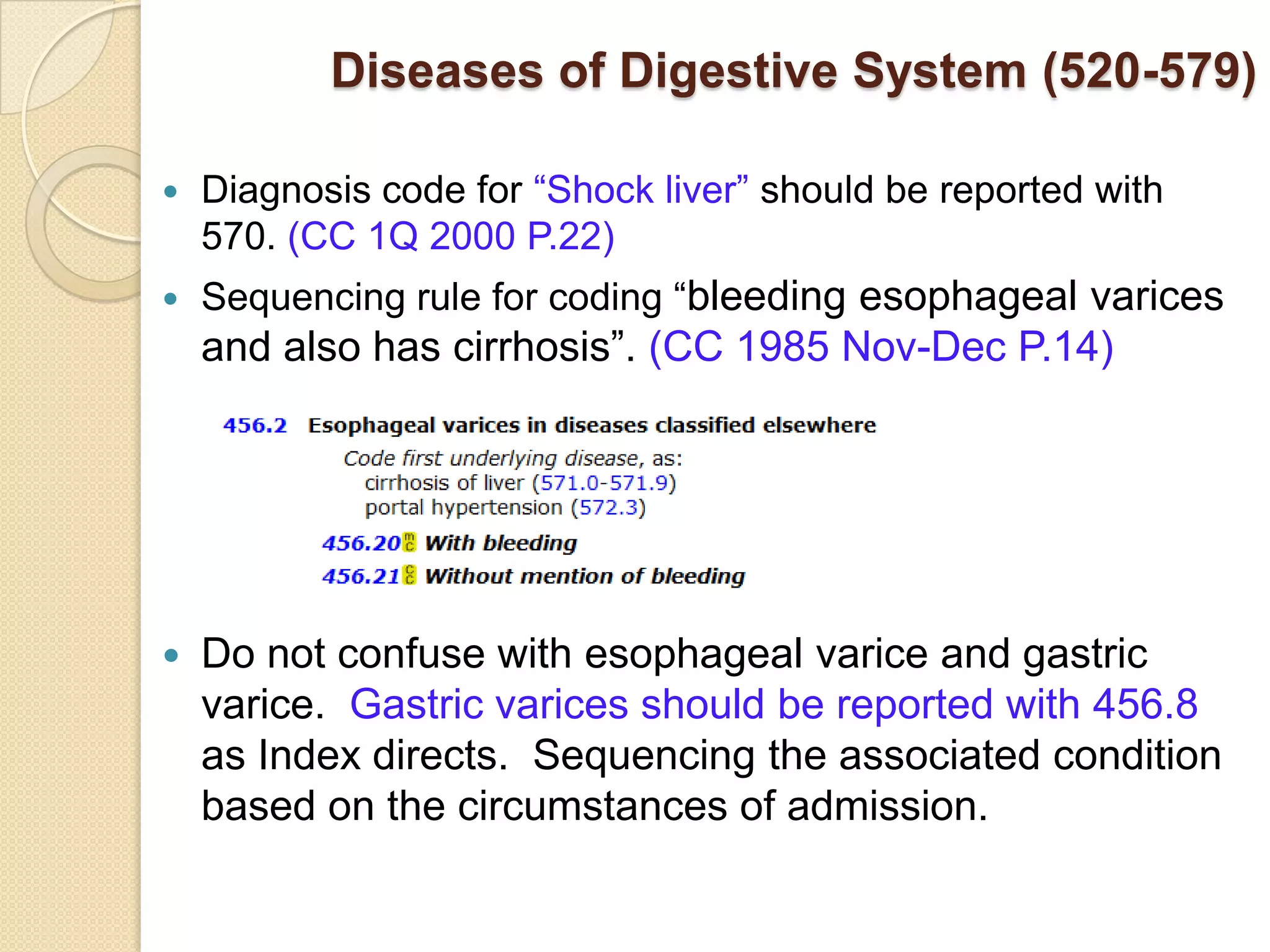 Diseases of Digestive System (520-579)

   Diagnosis code for “Shock liver” should be reported with
    570. (CC 1Q 2000 P.22)
   Sequencing rule for coding “bleeding esophageal varices
    and also has cirrhosis”. (CC 1985 Nov-Dec P.14)




   Do not confuse with esophageal varice and gastric
    varice. Gastric varices should be reported with 456.8
    as Index directs. Sequencing the associated condition
    based on the circumstances of admission.
 