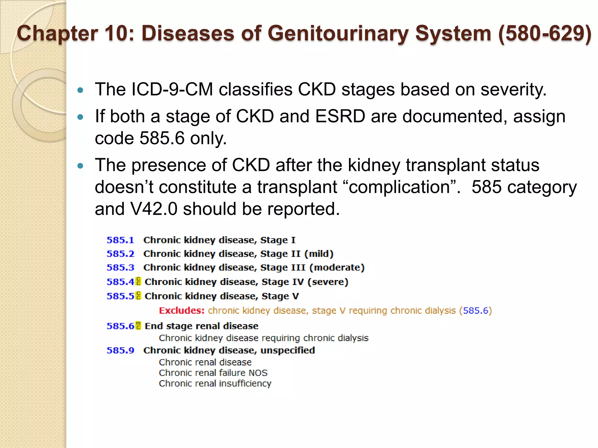 Chapter 10: Diseases of Genitourinary System (580-629)

      The ICD-9-CM classifies CKD stages based on severity.
      If both a stage of CKD and ESRD are documented, assign
       code 585.6 only.
      The presence of CKD after the kidney transplant status
       doesn’t constitute a transplant “complication”. 585 category
       and V42.0 should be reported.
 