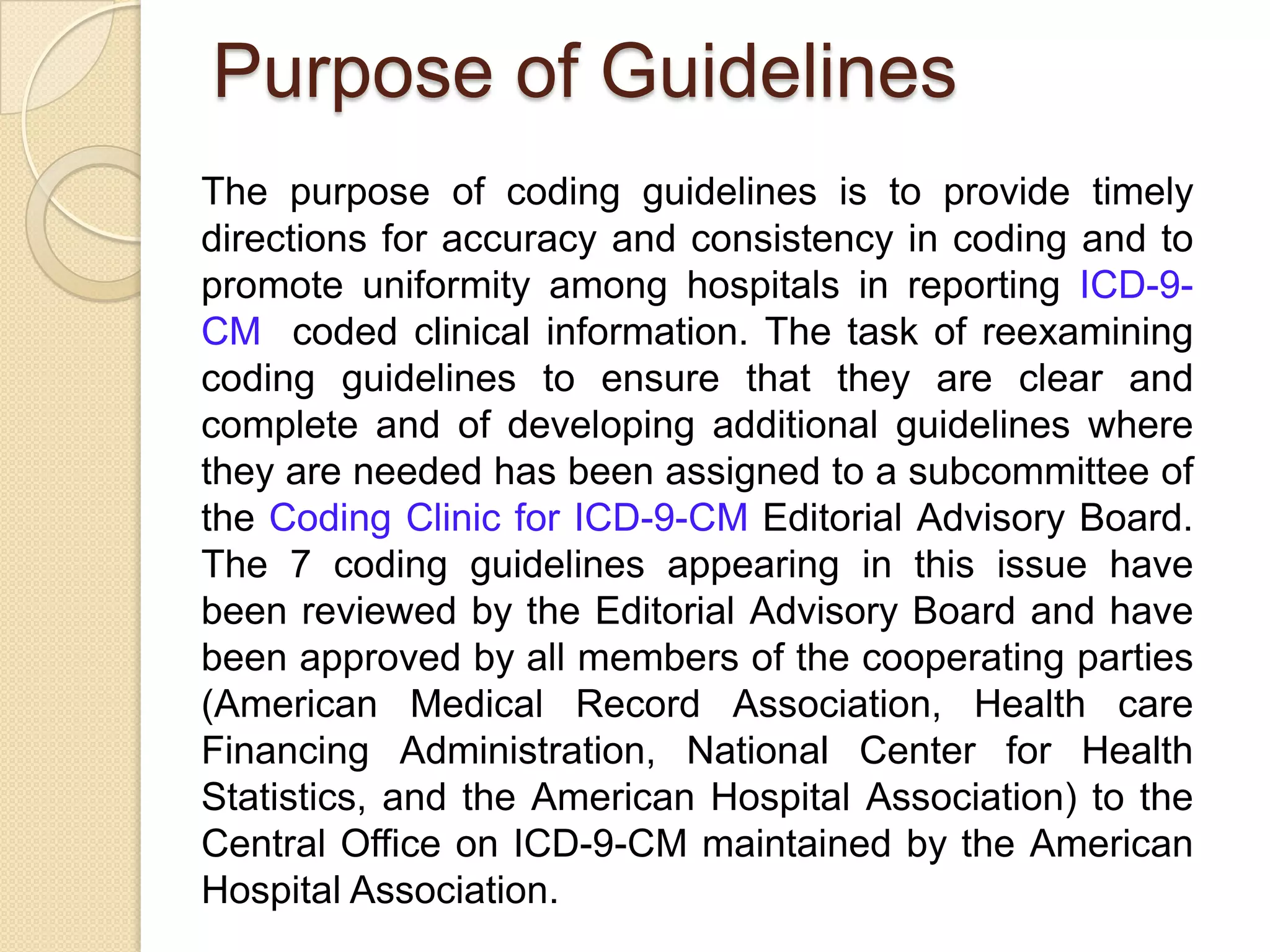 Purpose of Guidelines
The purpose of coding guidelines is to provide timely
directions for accuracy and consistency in coding and to
promote uniformity among hospitals in reporting ICD-9-
CM coded clinical information. The task of reexamining
coding guidelines to ensure that they are clear and
complete and of developing additional guidelines where
they are needed has been assigned to a subcommittee of
the Coding Clinic for ICD-9-CM Editorial Advisory Board.
The 7 coding guidelines appearing in this issue have
been reviewed by the Editorial Advisory Board and have
been approved by all members of the cooperating parties
(American Medical Record Association, Health care
Financing Administration, National Center for Health
Statistics, and the American Hospital Association) to the
Central Office on ICD-9-CM maintained by the American
Hospital Association.
 