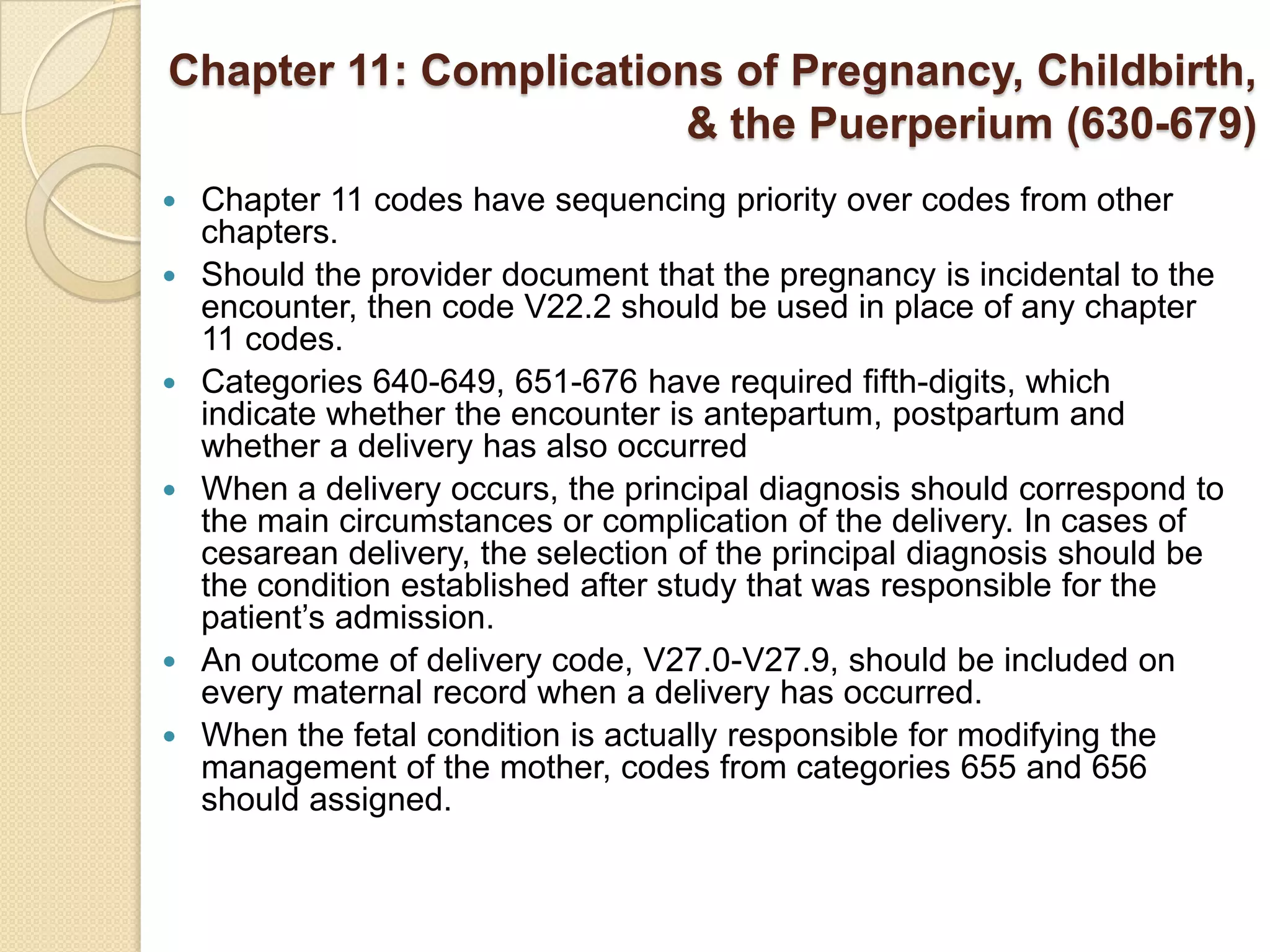 Chapter 11: Complications of Pregnancy, Childbirth,
                        & the Puerperium (630-679)
   Chapter 11 codes have sequencing priority over codes from other
    chapters.
   Should the provider document that the pregnancy is incidental to the
    encounter, then code V22.2 should be used in place of any chapter
    11 codes.
   Categories 640-649, 651-676 have required fifth-digits, which
    indicate whether the encounter is antepartum, postpartum and
    whether a delivery has also occurred
   When a delivery occurs, the principal diagnosis should correspond to
    the main circumstances or complication of the delivery. In cases of
    cesarean delivery, the selection of the principal diagnosis should be
    the condition established after study that was responsible for the
    patient’s admission.
   An outcome of delivery code, V27.0-V27.9, should be included on
    every maternal record when a delivery has occurred.
   When the fetal condition is actually responsible for modifying the
    management of the mother, codes from categories 655 and 656
    should assigned.
 