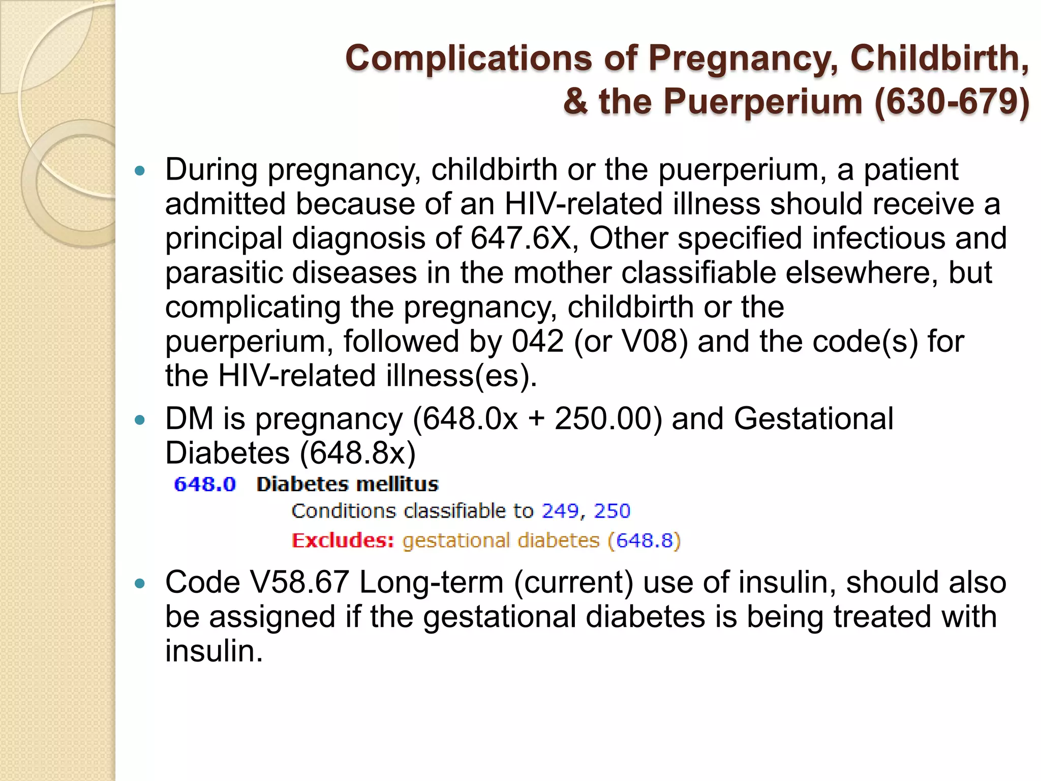 Complications of Pregnancy, Childbirth,
                             & the Puerperium (630-679)
 During pregnancy, childbirth or the puerperium, a patient
  admitted because of an HIV-related illness should receive a
  principal diagnosis of 647.6X, Other specified infectious and
  parasitic diseases in the mother classifiable elsewhere, but
  complicating the pregnancy, childbirth or the
  puerperium, followed by 042 (or V08) and the code(s) for
  the HIV-related illness(es).
 DM is pregnancy (648.0x + 250.00) and Gestational
  Diabetes (648.8x)



   Code V58.67 Long-term (current) use of insulin, should also
    be assigned if the gestational diabetes is being treated with
    insulin.
 