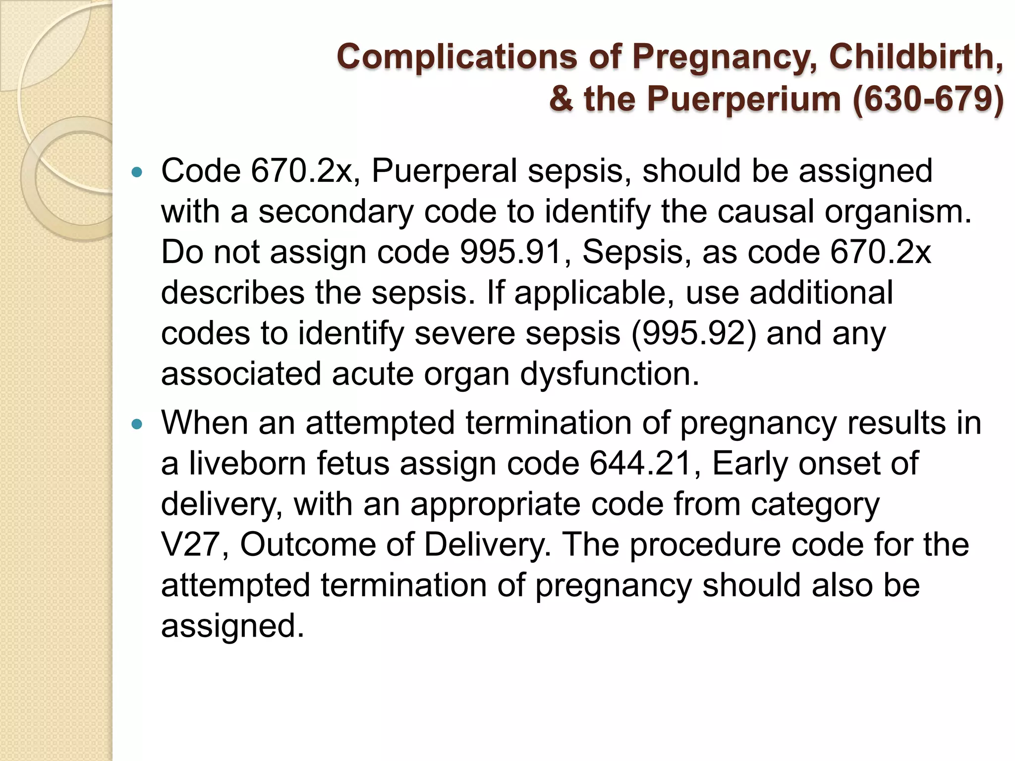 Complications of Pregnancy, Childbirth,
                           & the Puerperium (630-679)

   Code 670.2x, Puerperal sepsis, should be assigned
    with a secondary code to identify the causal organism.
    Do not assign code 995.91, Sepsis, as code 670.2x
    describes the sepsis. If applicable, use additional
    codes to identify severe sepsis (995.92) and any
    associated acute organ dysfunction.
   When an attempted termination of pregnancy results in
    a liveborn fetus assign code 644.21, Early onset of
    delivery, with an appropriate code from category
    V27, Outcome of Delivery. The procedure code for the
    attempted termination of pregnancy should also be
    assigned.
 
