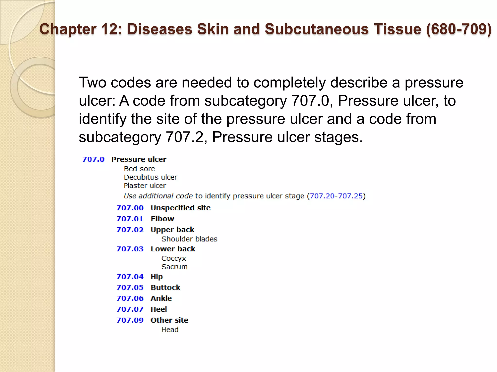 Chapter 12: Diseases Skin and Subcutaneous Tissue (680-709)


     Two codes are needed to completely describe a pressure
     ulcer: A code from subcategory 707.0, Pressure ulcer, to
     identify the site of the pressure ulcer and a code from
     subcategory 707.2, Pressure ulcer stages.
 
