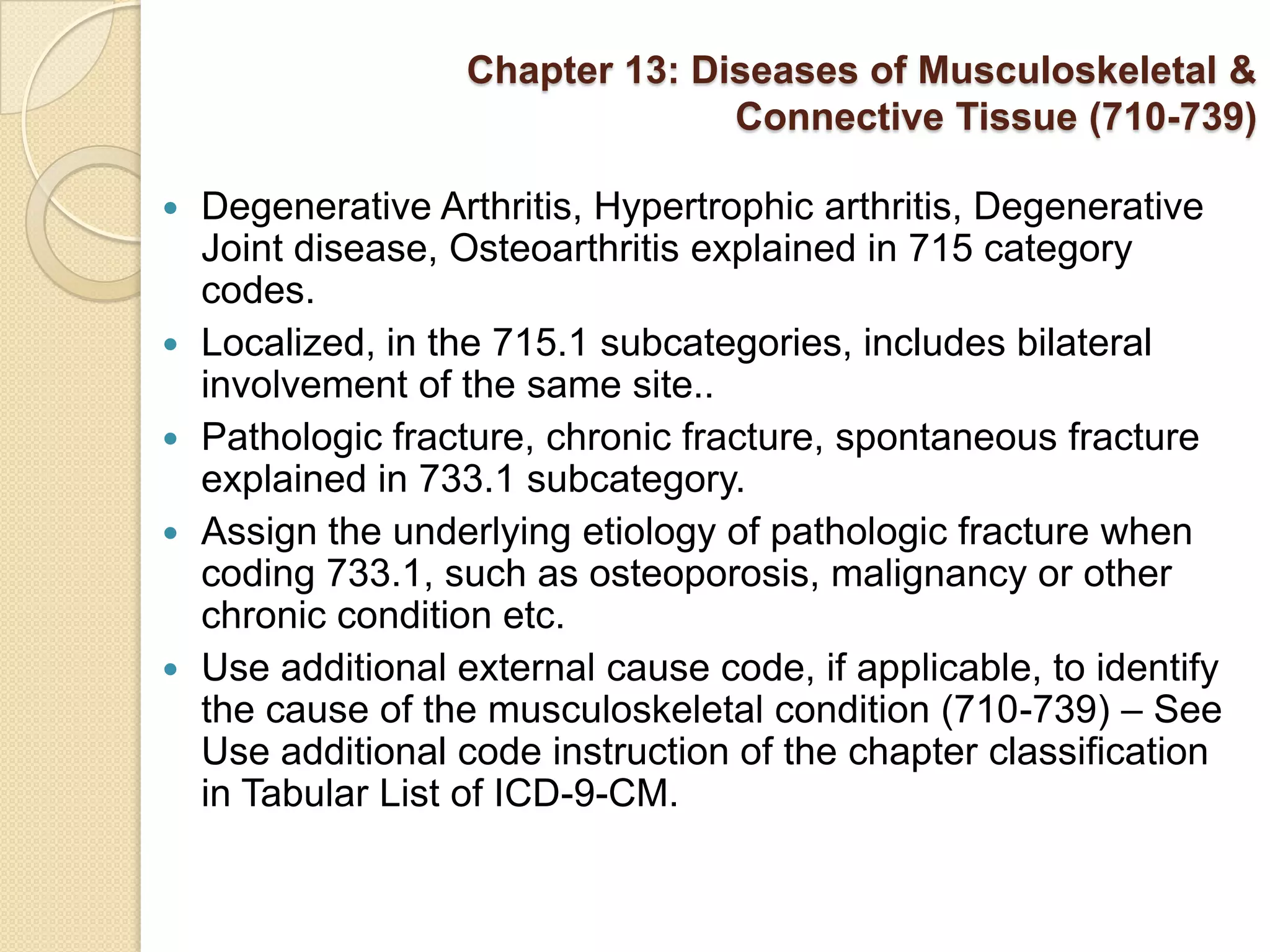 Chapter 13: Diseases of Musculoskeletal &
                                  Connective Tissue (710-739)

   Degenerative Arthritis, Hypertrophic arthritis, Degenerative
    Joint disease, Osteoarthritis explained in 715 category
    codes.
   Localized, in the 715.1 subcategories, includes bilateral
    involvement of the same site..
   Pathologic fracture, chronic fracture, spontaneous fracture
    explained in 733.1 subcategory.
   Assign the underlying etiology of pathologic fracture when
    coding 733.1, such as osteoporosis, malignancy or other
    chronic condition etc.
   Use additional external cause code, if applicable, to identify
    the cause of the musculoskeletal condition (710-739) – See
    Use additional code instruction of the chapter classification
    in Tabular List of ICD-9-CM.
 