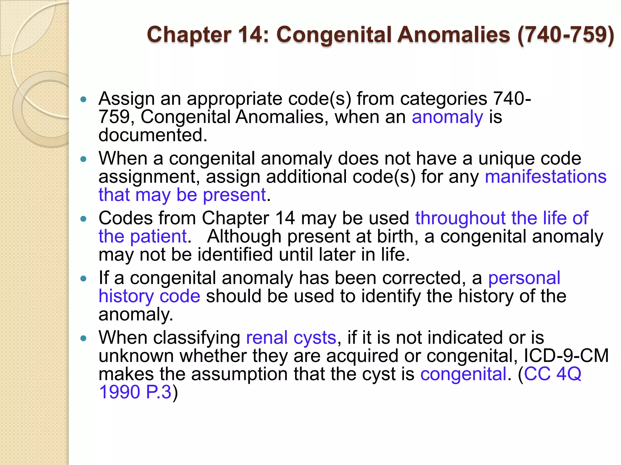 Chapter 14: Congenital Anomalies (740-759)

   Assign an appropriate code(s) from categories 740-
    759, Congenital Anomalies, when an anomaly is
    documented.
   When a congenital anomaly does not have a unique code
    assignment, assign additional code(s) for any manifestations
    that may be present.
   Codes from Chapter 14 may be used throughout the life of
    the patient. Although present at birth, a congenital anomaly
    may not be identified until later in life.
   If a congenital anomaly has been corrected, a personal
    history code should be used to identify the history of the
    anomaly.
   When classifying renal cysts, if it is not indicated or is
    unknown whether they are acquired or congenital, ICD-9-CM
    makes the assumption that the cyst is congenital. (CC 4Q
    1990 P.3)
 