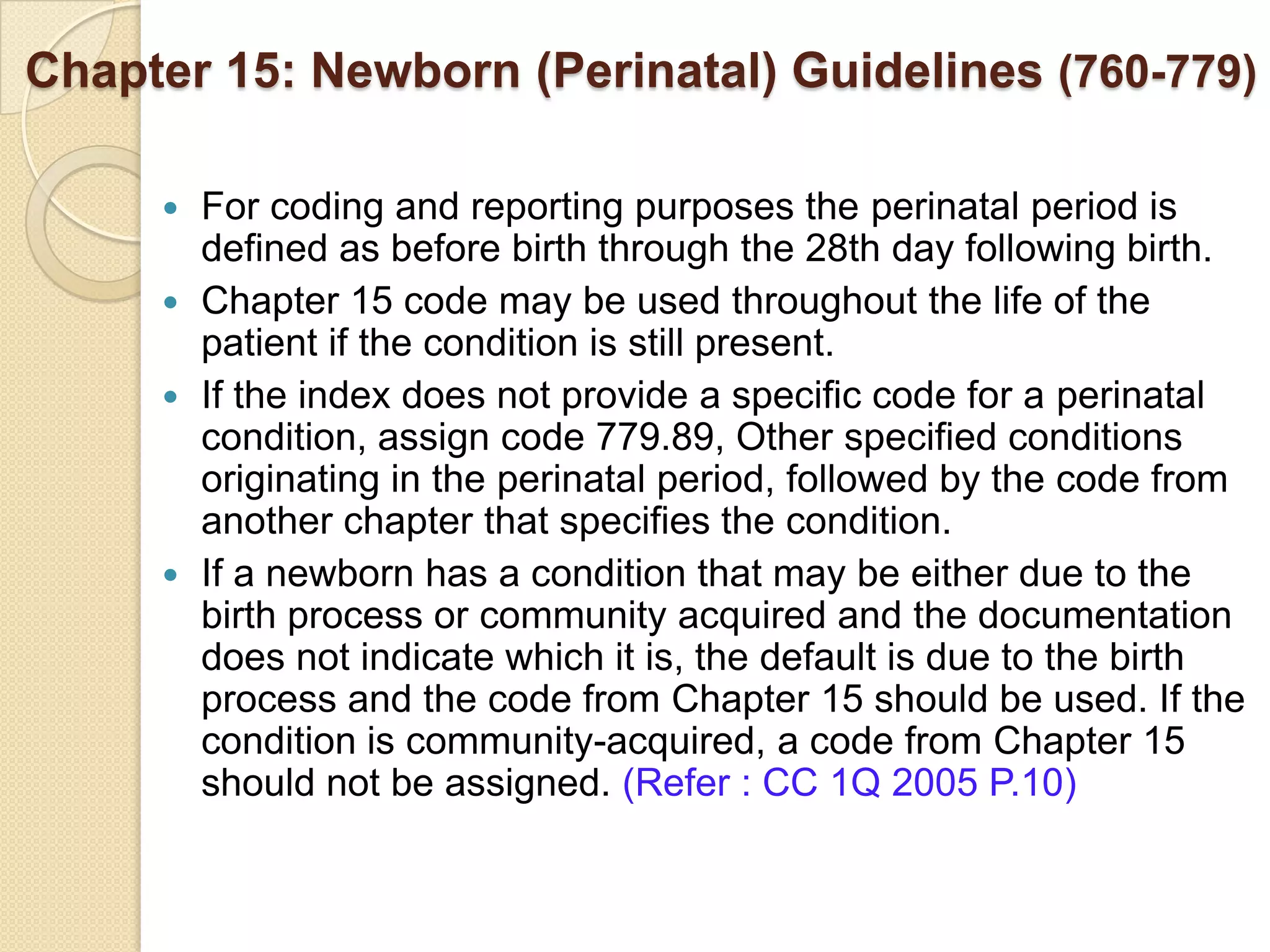 Chapter 15: Newborn (Perinatal) Guidelines (760-779)

      For coding and reporting purposes the perinatal period is
       defined as before birth through the 28th day following birth.
      Chapter 15 code may be used throughout the life of the
       patient if the condition is still present.
      If the index does not provide a specific code for a perinatal
       condition, assign code 779.89, Other specified conditions
       originating in the perinatal period, followed by the code from
       another chapter that specifies the condition.
      If a newborn has a condition that may be either due to the
       birth process or community acquired and the documentation
       does not indicate which it is, the default is due to the birth
       process and the code from Chapter 15 should be used. If the
       condition is community-acquired, a code from Chapter 15
       should not be assigned. (Refer : CC 1Q 2005 P.10)
 
