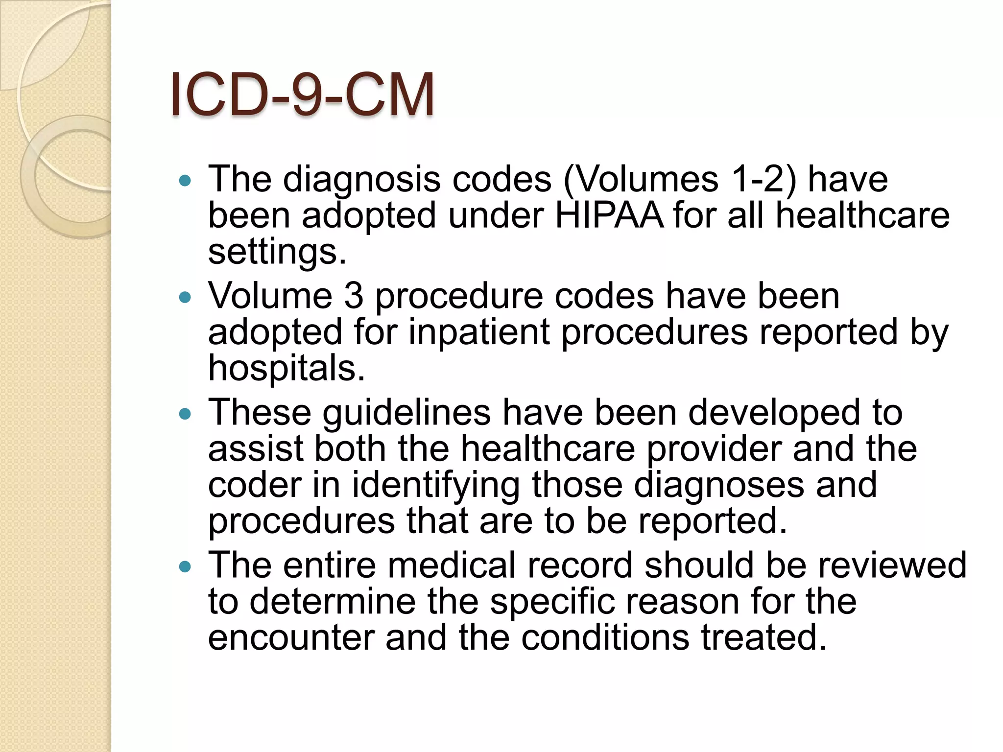 ICD-9-CM
 The diagnosis codes (Volumes 1-2) have
  been adopted under HIPAA for all healthcare
  settings.
 Volume 3 procedure codes have been
  adopted for inpatient procedures reported by
  hospitals.
 These guidelines have been developed to
  assist both the healthcare provider and the
  coder in identifying those diagnoses and
  procedures that are to be reported.
 The entire medical record should be reviewed
  to determine the specific reason for the
  encounter and the conditions treated.
 