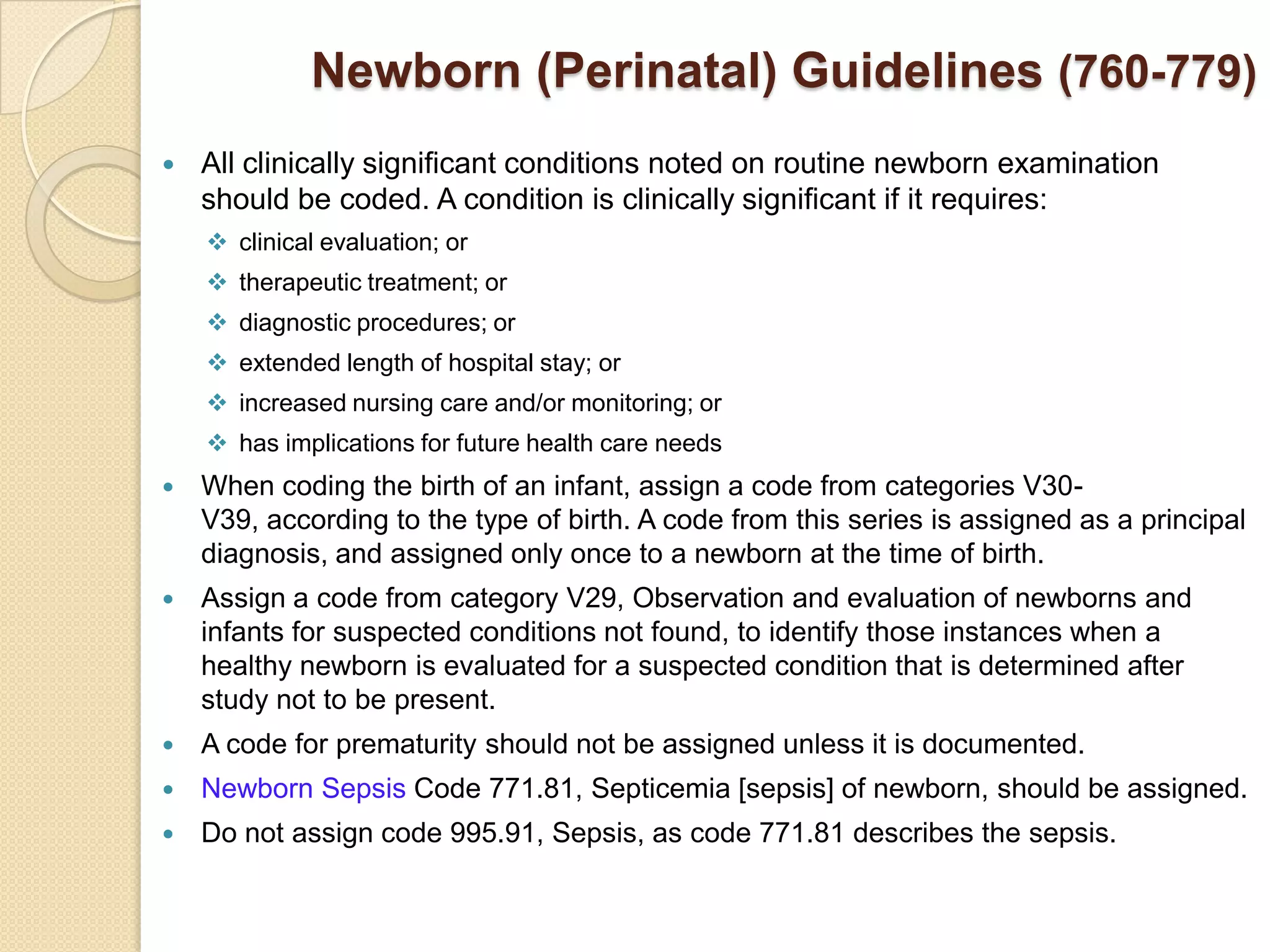 Newborn (Perinatal) Guidelines (760-779)
   All clinically significant conditions noted on routine newborn examination
    should be coded. A condition is clinically significant if it requires:
     clinical evaluation; or
     therapeutic treatment; or
     diagnostic procedures; or
     extended length of hospital stay; or
     increased nursing care and/or monitoring; or
     has implications for future health care needs
   When coding the birth of an infant, assign a code from categories V30-
    V39, according to the type of birth. A code from this series is assigned as a principal
    diagnosis, and assigned only once to a newborn at the time of birth.
   Assign a code from category V29, Observation and evaluation of newborns and
    infants for suspected conditions not found, to identify those instances when a
    healthy newborn is evaluated for a suspected condition that is determined after
    study not to be present.
   A code for prematurity should not be assigned unless it is documented.
   Newborn Sepsis Code 771.81, Septicemia [sepsis] of newborn, should be assigned.
   Do not assign code 995.91, Sepsis, as code 771.81 describes the sepsis.
 