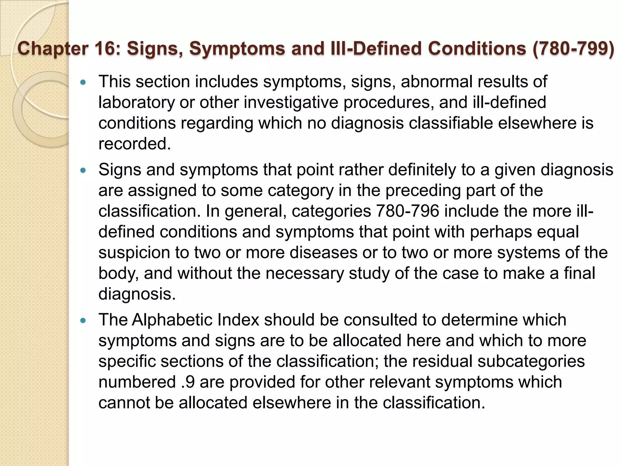 Chapter 16: Signs, Symptoms and Ill-Defined Conditions (780-799)
         This section includes symptoms, signs, abnormal results of
          laboratory or other investigative procedures, and ill-defined
          conditions regarding which no diagnosis classifiable elsewhere is
          recorded.
         Signs and symptoms that point rather definitely to a given diagnosis
          are assigned to some category in the preceding part of the
          classification. In general, categories 780-796 include the more ill-
          defined conditions and symptoms that point with perhaps equal
          suspicion to two or more diseases or to two or more systems of the
          body, and without the necessary study of the case to make a final
          diagnosis.
         The Alphabetic Index should be consulted to determine which
          symptoms and signs are to be allocated here and which to more
          specific sections of the classification; the residual subcategories
          numbered .9 are provided for other relevant symptoms which
          cannot be allocated elsewhere in the classification.
 
