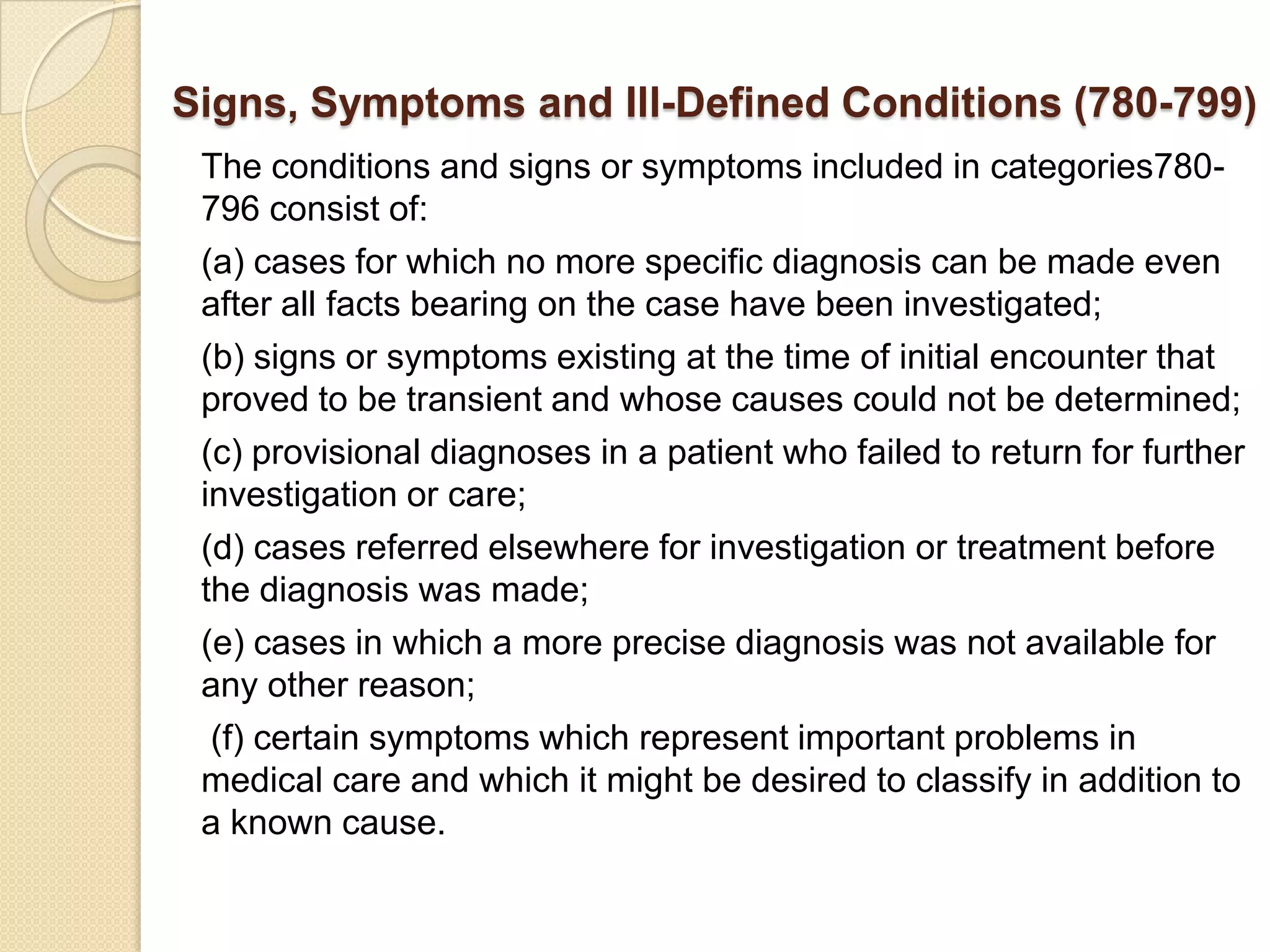 Signs, Symptoms and Ill-Defined Conditions (780-799)
 The conditions and signs or symptoms included in categories780-
 796 consist of:
 (a) cases for which no more specific diagnosis can be made even
 after all facts bearing on the case have been investigated;
 (b) signs or symptoms existing at the time of initial encounter that
 proved to be transient and whose causes could not be determined;
 (c) provisional diagnoses in a patient who failed to return for further
 investigation or care;
 (d) cases referred elsewhere for investigation or treatment before
 the diagnosis was made;
 (e) cases in which a more precise diagnosis was not available for
 any other reason;
  (f) certain symptoms which represent important problems in
 medical care and which it might be desired to classify in addition to
 a known cause.
 