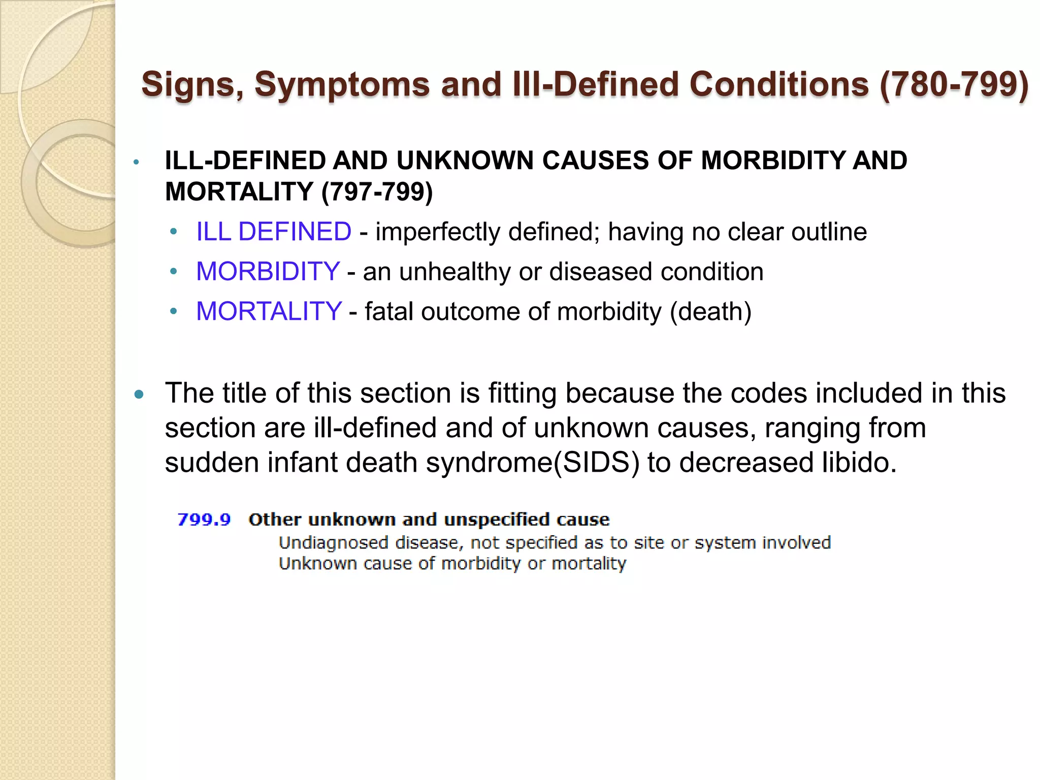 Signs, Symptoms and Ill-Defined Conditions (780-799)

•    ILL-DEFINED AND UNKNOWN CAUSES OF MORBIDITY AND
     MORTALITY (797-799)
     • ILL DEFINED - imperfectly defined; having no clear outline
     • MORBIDITY - an unhealthy or diseased condition
     • MORTALITY - fatal outcome of morbidity (death)


    The title of this section is fitting because the codes included in this
     section are ill-defined and of unknown causes, ranging from
     sudden infant death syndrome(SIDS) to decreased libido.
 