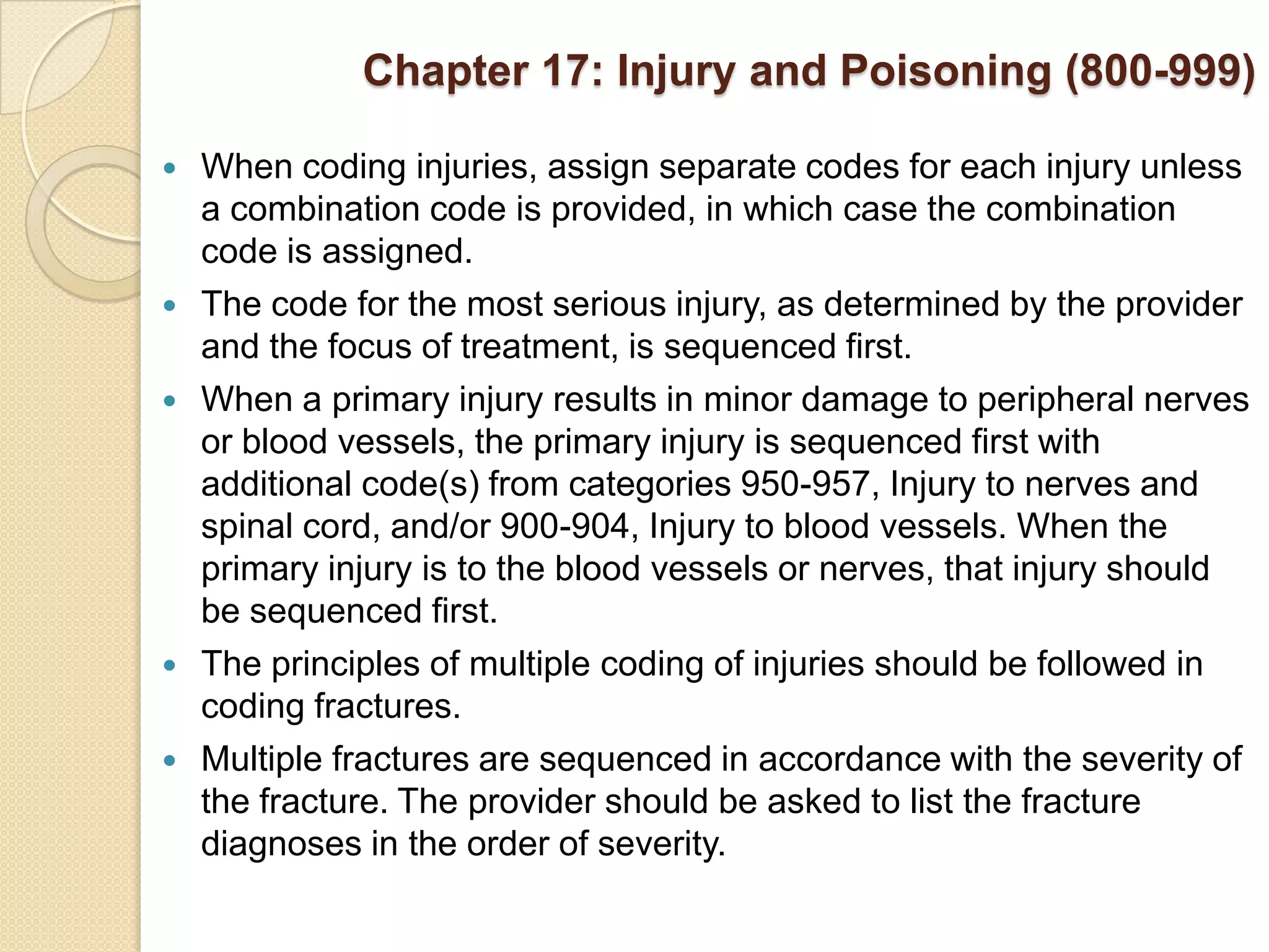 Chapter 17: Injury and Poisoning (800-999)

   When coding injuries, assign separate codes for each injury unless
    a combination code is provided, in which case the combination
    code is assigned.
   The code for the most serious injury, as determined by the provider
    and the focus of treatment, is sequenced first.
   When a primary injury results in minor damage to peripheral nerves
    or blood vessels, the primary injury is sequenced first with
    additional code(s) from categories 950-957, Injury to nerves and
    spinal cord, and/or 900-904, Injury to blood vessels. When the
    primary injury is to the blood vessels or nerves, that injury should
    be sequenced first.
   The principles of multiple coding of injuries should be followed in
    coding fractures.
   Multiple fractures are sequenced in accordance with the severity of
    the fracture. The provider should be asked to list the fracture
    diagnoses in the order of severity.
 