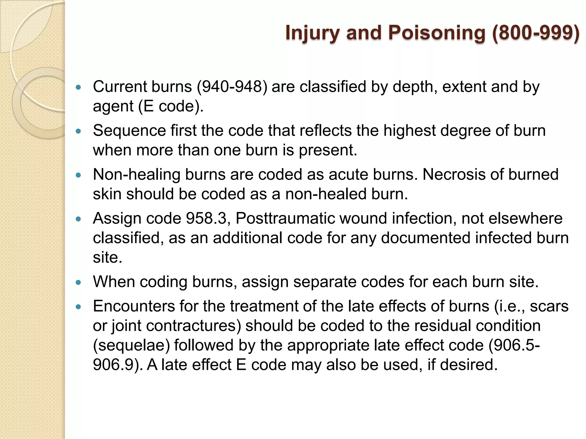 Injury and Poisoning (800-999)

   Current burns (940-948) are classified by depth, extent and by
    agent (E code).
   Sequence first the code that reflects the highest degree of burn
    when more than one burn is present.
   Non-healing burns are coded as acute burns. Necrosis of burned
    skin should be coded as a non-healed burn.
   Assign code 958.3, Posttraumatic wound infection, not elsewhere
    classified, as an additional code for any documented infected burn
    site.
   When coding burns, assign separate codes for each burn site.
   Encounters for the treatment of the late effects of burns (i.e., scars
    or joint contractures) should be coded to the residual condition
    (sequelae) followed by the appropriate late effect code (906.5-
    906.9). A late effect E code may also be used, if desired.
 