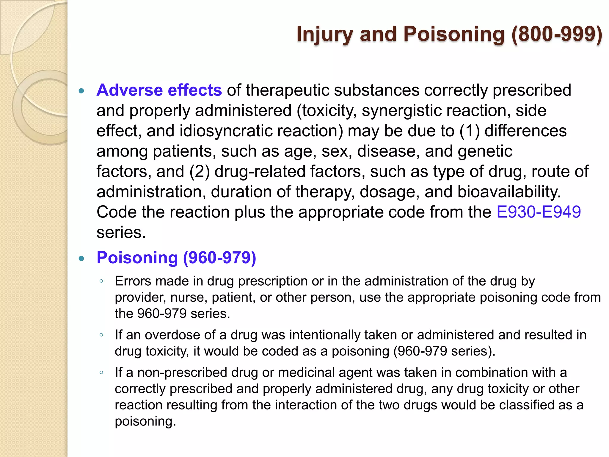 Injury and Poisoning (800-999)

   Adverse effects of therapeutic substances correctly prescribed
    and properly administered (toxicity, synergistic reaction, side
    effect, and idiosyncratic reaction) may be due to (1) differences
    among patients, such as age, sex, disease, and genetic
    factors, and (2) drug-related factors, such as type of drug, route of
    administration, duration of therapy, dosage, and bioavailability.
    Code the reaction plus the appropriate code from the E930-E949
    series.
   Poisoning (960-979)
    ◦ Errors made in drug prescription or in the administration of the drug by
      provider, nurse, patient, or other person, use the appropriate poisoning code from
      the 960-979 series.
    ◦ If an overdose of a drug was intentionally taken or administered and resulted in
      drug toxicity, it would be coded as a poisoning (960-979 series).
    ◦ If a non-prescribed drug or medicinal agent was taken in combination with a
      correctly prescribed and properly administered drug, any drug toxicity or other
      reaction resulting from the interaction of the two drugs would be classified as a
      poisoning.
 