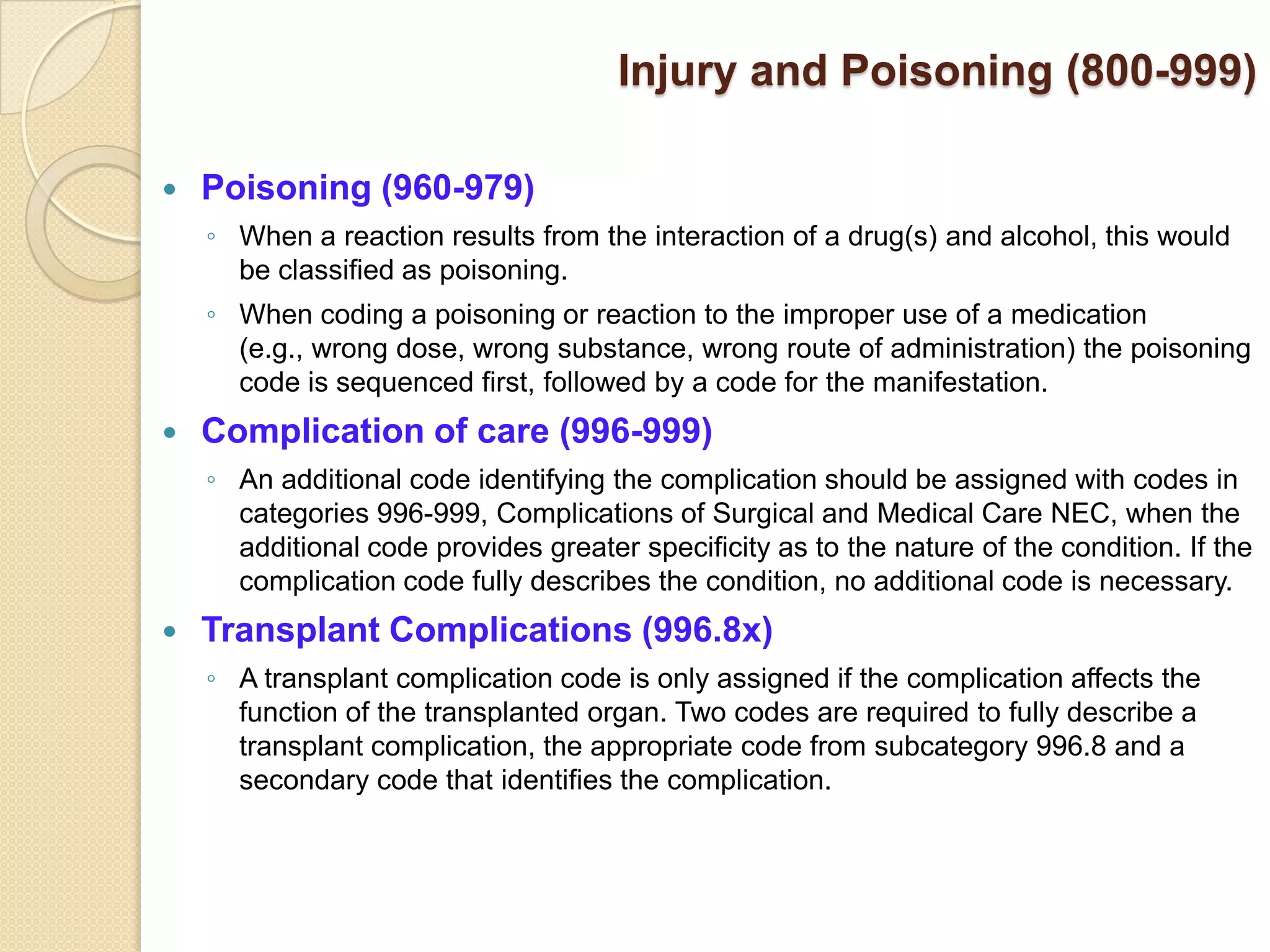 Injury and Poisoning (800-999)

   Poisoning (960-979)
    ◦ When a reaction results from the interaction of a drug(s) and alcohol, this would
      be classified as poisoning.
    ◦ When coding a poisoning or reaction to the improper use of a medication
      (e.g., wrong dose, wrong substance, wrong route of administration) the poisoning
      code is sequenced first, followed by a code for the manifestation.
   Complication of care (996-999)
    ◦ An additional code identifying the complication should be assigned with codes in
      categories 996-999, Complications of Surgical and Medical Care NEC, when the
      additional code provides greater specificity as to the nature of the condition. If the
      complication code fully describes the condition, no additional code is necessary.
   Transplant Complications (996.8x)
    ◦ A transplant complication code is only assigned if the complication affects the
      function of the transplanted organ. Two codes are required to fully describe a
      transplant complication, the appropriate code from subcategory 996.8 and a
      secondary code that identifies the complication.
 