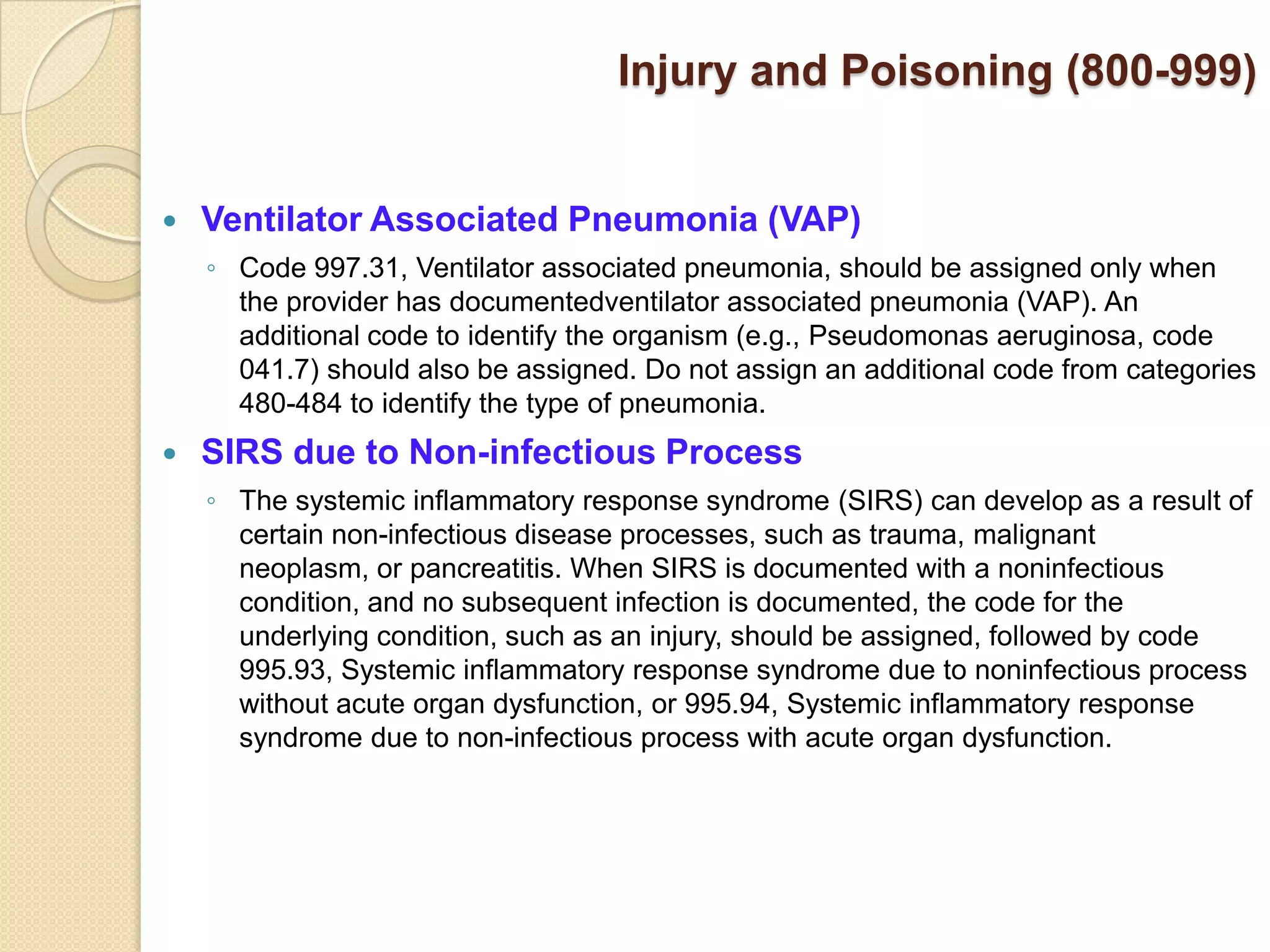 Injury and Poisoning (800-999)


   Ventilator Associated Pneumonia (VAP)
    ◦ Code 997.31, Ventilator associated pneumonia, should be assigned only when
      the provider has documentedventilator associated pneumonia (VAP). An
      additional code to identify the organism (e.g., Pseudomonas aeruginosa, code
      041.7) should also be assigned. Do not assign an additional code from categories
      480-484 to identify the type of pneumonia.
   SIRS due to Non-infectious Process
    ◦ The systemic inflammatory response syndrome (SIRS) can develop as a result of
      certain non-infectious disease processes, such as trauma, malignant
      neoplasm, or pancreatitis. When SIRS is documented with a noninfectious
      condition, and no subsequent infection is documented, the code for the
      underlying condition, such as an injury, should be assigned, followed by code
      995.93, Systemic inflammatory response syndrome due to noninfectious process
      without acute organ dysfunction, or 995.94, Systemic inflammatory response
      syndrome due to non-infectious process with acute organ dysfunction.
 