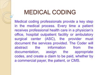 MEDICAL CODING
Medical coding professionals provide a key step
in the medical process. Every time a patient
receives professional health care in a physician’s
office, hospital outpatient facility or ambulatory
surgical center (ASC), the provider must
document the services provided. The Coder will
abstract     the     information       from     the
documentation,      assign     the      appropriate
codes, and create a claim to be paid, whether by
a commercial payer, the patient, or CMS.
 